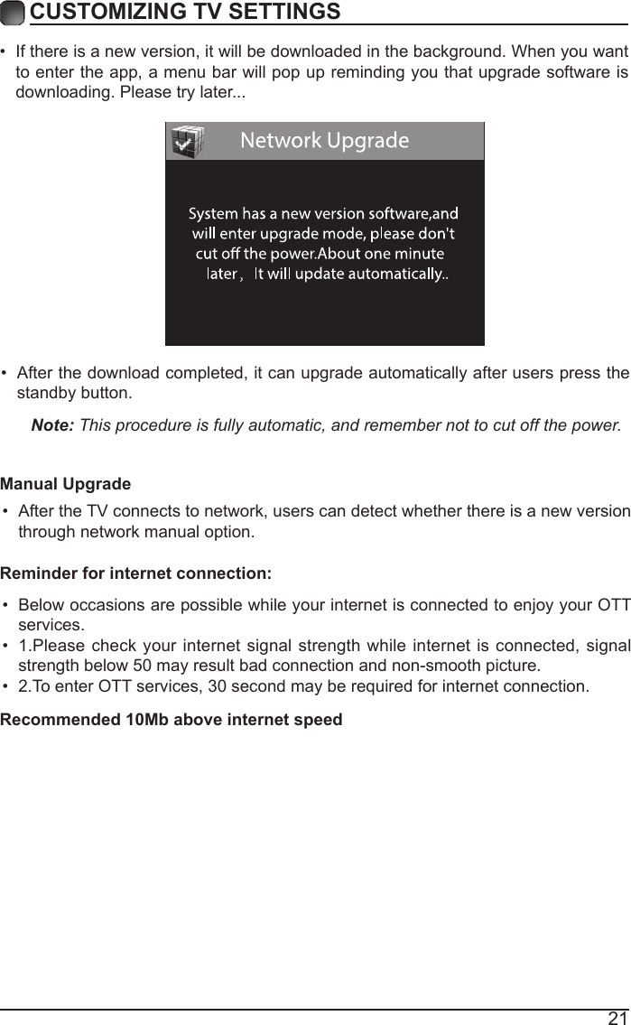 21&bull; If there is a new version, it will be downloaded in the background. When you want to enter the app, a menu bar will pop up reminding you that upgrade software is downloading. Please try later...CUSTOMIZING TV SETTINGS&bull; After the download completed, it can upgrade automatically after users press the standby button.Note: This procedure is fully automatic, and remember not to cut off the power. Manual Upgrade&bull; After the TV connects to network, users can detect whether there is a new version through network manual option.  &bull; Below occasions are possible while your internet is connected to enjoy your OTT services.&bull; 1.Please check your internet signal strength while internet is connected, signal strength below 50 may result bad connection and non-smooth picture.&bull; 2.To enter OTT services, 30 second may be required for internet connection.Reminder for internet connection:Recommended 10Mb above internet speed