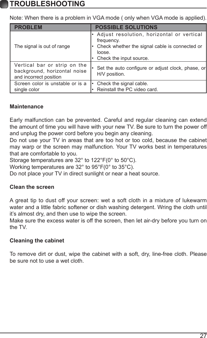 27TROUBLESHOOTINGNote:WhenthereisaprobleminVGAmode(onlywhenVGAmodeisapplied).PROBLEM POSSIBLE SOLUTIONSThe signal is out of range &bull; Adjust resolution, horizontal or vertical frequency.&bull; Check whether the signal cable is connected or loose.&bull; Check the input source. Vertical bar or strip on the background, horizontal noise and incorrect position &bull; Settheautocongureoradjustclock,phase, orH/V position. Screen color is unstable or is a single color &bull; Check the signal cable.&bull; Reinstall the PC video card. MaintenanceEarly malfunction can be prevented. Careful and regular cleaning can extend the amount of time you will have with your new TV. Be sure to turn the power off and unplug the power cord before you begin any cleaning.Do not use your TV in areas that are too hot or too cold, because the cabinet may warp or the screen may malfunction. Your TV works best in temperatures that are comfortable to you.Storagetemperaturesare32&deg;to122&deg;F(0&deg;to50&deg;C).Workingtemperaturesare32&deg;to95&deg;F(0&deg;to35&deg;C).Do not place your TV in direct sunlight or near a heat source.Clean the screenA great tip to dust off your screen: wet a soft cloth in a mixture of lukewarm water and a little fabric softener or dish washing detergent. Wring the cloth until it&rsquo;s almost dry, and then use to wipe the screen.Make sure the excess water is off the screen, then let air-dry before you turn on the TV. Cleaning the cabinetTo remove dirt or dust, wipe the cabinet with a soft, dry, line-free cloth. Please be sure not to use a wet cloth.