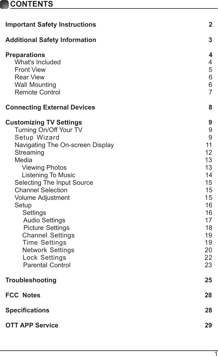 1CONTENTSCONTENTSImportant Safety Instructions                                                         2Additional Safety Information                                                              3Preparations                                                                                          4What's Included                                                                                 4Front View                                                            5Rear View                                                                                     6Wall Mounting                                                                  6Remote Control                                                                              7Connecting External Devices                                                  8Customizing TV Settings                                                            9Turning On/Off Your TV                                                                   9Setup Wizard                                                    9Navigating The On-screen Display                                                 11Streaming                                                                               12Media                                                                               13    Viewing Photos                                                                            13    Listening To Music                                                                        14Selecting The Input Source                                                             15Channel Selection                                                                            15Volume Adjustment                                                          15Setup                                                                               16    Settings                                                                                16     Audio Settings                                                                             17    Picture Settings                                                             18   Channel Settings                                                   19   Time Settings                                                   19   Network Settings                                                   20   Lock Settings                                                   22    Parental Control                                                               23Troubleshooting                                                                   25FCC  Notes                                                                                           28Specications                                                                                    28OTT APP Service                                                                              29