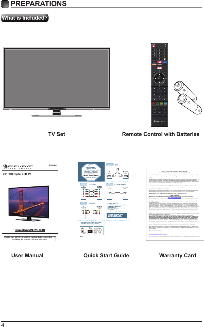 4What is Included?PREPARATIONS TV Set Remote Control with Batteries User Manual  Quick Start Guide Warranty CardELEFS403SINSTRUCTION MANUALPlease read all the instructions carefully before using this TV,and keep the manual for future reference.40" FHD Digital LED TVElement LCD TV&rsquo;s LIMITED WARRANTY TO ORIGINAL CONSUMER LCD TV (CCFL or LED Backlight) &ndash; 40&rdquo; and Under Screen Size Models (the &ldquo;Product &rdquo;)  This Product (including any accessories i ncluded in the original packaging) as supplied and di stributed in new condition, is warranted by Element Electronics Corp. (Element) to the original consumer purchaser against defects in material and workmanship (&ldquo;Warranty&rdquo;) as follows:   1. LABOR: For a period of one (1) year from date of original consumer purchase, if this Product or any part is determined by Element, or a Element authorized service provider, to be defective, Element will repair or replace th e Product with new or refurbished product of similar or better quality, at Element&rsquo;s option, at no charge to the original consumer, or pay the labor charges to any Element authorized service provider. After the one (1) year Warranty period, you must pay for all labor charges.   2. PARTS: For a period of one (1) year from the date of original consumer purchase, Element will supply, at no charge to the origina l consumer, new, rebuilt or refurbished replacement parts in exchange for defective parts, or will replace the Product with new or refurbished product of similar or better quality, at Element&rsquo;s option, at no charge to the original consumer. After the one (1) year Warranty period, you must pay for the costs of all parts.   3. SHIPPING COSTS: Notwithstanding the foregoing, the original consumer is responsible for any s hipping charges incurred to ship the Product or part(s) to Element or to an Element authorized custom er service provider, for diagnosis, repair or replacement.   To obtain Warranty Service and Troubleshooting information call our toll free customer service line at  1-888-338-5666 Please have your model and serial number available along with your date of purchase. You can also visit us online at:  www.elementelectronics.com  To receive Warranty service, the original consumer purchaser must contact Element for problem determination and service procedures. Proof of purchase in the form of a bill of sale or receipted invoice, evidencing that the Product is within the applicable Warranty period(s), MUST be presented to Element, or an authorized customer service provider, in order t o obtain the requested service.  Exclusions and Limitations  This Warranty covers manufacturing defects in materials and workmanship encountered in the normal, non-commercial use of the Product, and does not cover (a) damage or failure caused by or attributable to abuse, misuse, failure to follow instructions, improper installation or maintenance, alteration, accident, or excess voltage or current; (b) improper or incorrectly performed repairs by non-authorized service facilities; (c) onsite consumer instruction or adjustments; (d) transportation, shipping, delivery, insurance, installation or set-up costs; (e) costs of product removal, transportation or reinstallation costs; (f) ordinary wear and tear, cosmetic damage or damage due to acts of nature, accident; (g) commercial use of the Product; (h) modification of, or to any part of the Product. In addition, this Warranty does not cover images &ldquo;burnt&rdquo; into the screen. This Warranty applies to the original consumer only and does not cover products sold AS IS or WITH ALL FAULTS, or consumables (e.g., fuses, batteries, bulbs etc.), and the Warranty is invalid if the factory-applied serial number has been altered or removed from the Product. This Warranty is valid only in the United States and Canada, and only applies to products purchased and serviced in the United States and Canada. All replaced parts and products, and products on which a refund is made, become the property of the Warrantor.  NO WARRANTIES, WHETHER EXPRESS OR IMPLIED, INCLUDING, BUT NOT LIMITED TO, ANY IMPLIED WARRANTIES OF MERCHANTABILITY OR FITNESS FOR A PARTICULAR PURPOSE, OTHER THAN THOSE EXPRESSLY DESCRIBED ABOVE SHALL APPLY. THE WARRANTOR FURTHER DISCLAIMS ALL WARRANTIES AFTER THE EXPRESS WARRANTY PERIOD STATED ABOVE. NO OTHER EXPRESS WARRANTY OR GUARANTY GIVEN BY ANY PERSON, FIRM OR ENTITY WITH RESPECT TO THE PRODUCT SHALL BE BINDING ON THE WARRANTOR. REPAIR, REPLACEMENT, OR REFUND OF THE ORIGINAL PURCHASE PRICE - AT THE WARRANTOR&rsquo;S SOLE DISCRETION -ARE THE EXCLUSIVE REMEDIES OF THE CONSUMER. THE WARRANTOR SHALL NOT BE LIABLE FOR ANY INCIDENTAL OR CONSEQUENTIAL DAMAGES CAUSED BY THE USE, MISUSE OR INABILITY TO USE THE PRODUCT. NOTWITHSTANDING THE FOREGOING, CONSUMER&rsquo;S RECOVERY SHALL NOT EXCEED THE PURCHASE PRICE OF THE PRODUCT SOLD BY Element. THIS WARRANTY SHALL NOT EXTEND TO ANYONE OTHER THAN THE ORIGINAL CONSUMER WHO PURCHASED THE PRODUCT AND IS NOT TRANSFERABLE.   Some states do not allow the exclusion or limitation of incidental or consequential damages, or allow limitations on warranties, so the above limitations or exclusions may not apply to you. This Warranty gives you specific rights, and you may have other rights, which vary from state to state.   Please send all correspondence to: Element Electronics Corp. Customer Service  6880 Commerce Blvd., Canton, MI 48187 USA  customerservice@elementelectronics.com   DO NOT SHIP PRODUCT TO THIS ADDRESS. PLEASE CONTACT THE CUSTOMER SERVICE TO CONFIRM SHIPPING ADDRESSES FOR SERVICE. 