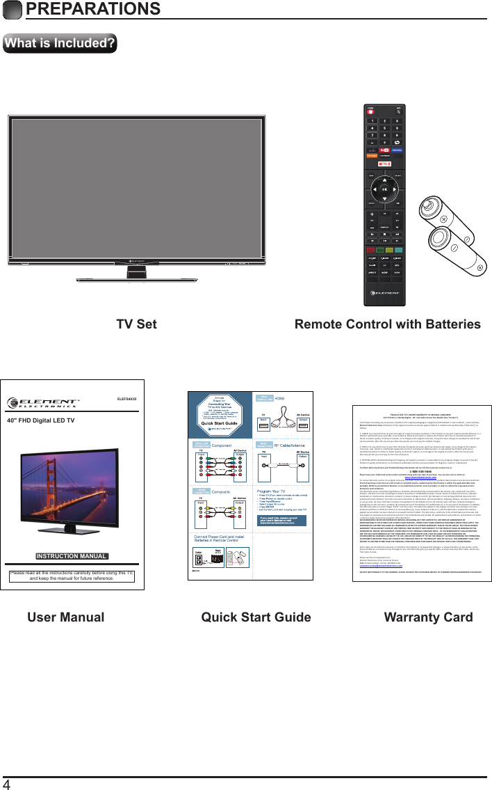 4What is Included?PREPARATIONS TV Set Remote Control with Batteries User Manual  Quick Start Guide Warranty CardELEFS403SINSTRUCTION MANUALPlease read all the instructions carefully before using this TV,and keep the manual for future reference.40&quot; FHD Digital LED TVElement LCD TV’s LIMITED WARRANTY TO ORIGINAL CONSUMER LCD TV (CCFL or LED Backlight) – 40” and Under Screen Size Models (the “Product ”)  This Product (including any accessories i ncluded in the original packaging) as supplied and di stributed in new condition, is warranted by Element Electronics Corp. (Element) to the original consumer purchaser against defects in material and workmanship (“Warranty”) as follows:   1. LABOR: For a period of one (1) year from date of original consumer purchase, if this Product or any part is determined by Element, or a Element authorized service provider, to be defective, Element will repair or replace th e Product with new or refurbished product of similar or better quality, at Element’s option, at no charge to the original consumer, or pay the labor charges to any Element authorized service provider. After the one (1) year Warranty period, you must pay for all labor charges.   2. PARTS: For a period of one (1) year from the date of original consumer purchase, Element will supply, at no charge to the origina l consumer, new, rebuilt or refurbished replacement parts in exchange for defective parts, or will replace the Product with new or refurbished product of similar or better quality, at Element’s option, at no charge to the original consumer. After the one (1) year Warranty period, you must pay for the costs of all parts.   3. SHIPPING COSTS: Notwithstanding the foregoing, the original consumer is responsible for any s hipping charges incurred to ship the Product or part(s) to Element or to an Element authorized custom er service provider, for diagnosis, repair or replacement.   To obtain Warranty Service and Troubleshooting information call our toll free customer service line at  1-888-338-5666 Please have your model and serial number available along with your date of purchase. You can also visit us online at:  www.elementelectronics.com  To receive Warranty service, the original consumer purchaser must contact Element for problem determination and service procedures. Proof of purchase in the form of a bill of sale or receipted invoice, evidencing that the Product is within the applicable Warranty period(s), MUST be presented to Element, or an authorized customer service provider, in order t o obtain the requested service.  Exclusions and Limitations  This Warranty covers manufacturing defects in materials and workmanship encountered in the normal, non-commercial use of the Product, and does not cover (a) damage or failure caused by or attributable to abuse, misuse, failure to follow instructions, improper installation or maintenance, alteration, accident, or excess voltage or current; (b) improper or incorrectly performed repairs by non-authorized service facilities; (c) onsite consumer instruction or adjustments; (d) transportation, shipping, delivery, insurance, installation or set-up costs; (e) costs of product removal, transportation or reinstallation costs; (f) ordinary wear and tear, cosmetic damage or damage due to acts of nature, accident; (g) commercial use of the Product; (h) modification of, or to any part of the Product. In addition, this Warranty does not cover images “burnt” into the screen. This Warranty applies to the original consumer only and does not cover products sold AS IS or WITH ALL FAULTS, or consumables (e.g., fuses, batteries, bulbs etc.), and the Warranty is invalid if the factory-applied serial number has been altered or removed from the Product. This Warranty is valid only in the United States and Canada, and only applies to products purchased and serviced in the United States and Canada. All replaced parts and products, and products on which a refund is made, become the property of the Warrantor.  NO WARRANTIES, WHETHER EXPRESS OR IMPLIED, INCLUDING, BUT NOT LIMITED TO, ANY IMPLIED WARRANTIES OF MERCHANTABILITY OR FITNESS FOR A PARTICULAR PURPOSE, OTHER THAN THOSE EXPRESSLY DESCRIBED ABOVE SHALL APPLY. THE WARRANTOR FURTHER DISCLAIMS ALL WARRANTIES AFTER THE EXPRESS WARRANTY PERIOD STATED ABOVE. NO OTHER EXPRESS WARRANTY OR GUARANTY GIVEN BY ANY PERSON, FIRM OR ENTITY WITH RESPECT TO THE PRODUCT SHALL BE BINDING ON THE WARRANTOR. REPAIR, REPLACEMENT, OR REFUND OF THE ORIGINAL PURCHASE PRICE - AT THE WARRANTOR’S SOLE DISCRETION -ARE THE EXCLUSIVE REMEDIES OF THE CONSUMER. THE WARRANTOR SHALL NOT BE LIABLE FOR ANY INCIDENTAL OR CONSEQUENTIAL DAMAGES CAUSED BY THE USE, MISUSE OR INABILITY TO USE THE PRODUCT. NOTWITHSTANDING THE FOREGOING, CONSUMER’S RECOVERY SHALL NOT EXCEED THE PURCHASE PRICE OF THE PRODUCT SOLD BY Element. THIS WARRANTY SHALL NOT EXTEND TO ANYONE OTHER THAN THE ORIGINAL CONSUMER WHO PURCHASED THE PRODUCT AND IS NOT TRANSFERABLE.   Some states do not allow the exclusion or limitation of incidental or consequential damages, or allow limitations on warranties, so the above limitations or exclusions may not apply to you. This Warranty gives you specific rights, and you may have other rights, which vary from state to state.   Please send all correspondence to: Element Electronics Corp. Customer Service  6880 Commerce Blvd., Canton, MI 48187 USA  customerservice@elementelectronics.com   DO NOT SHIP PRODUCT TO THIS ADDRESS. PLEASE CONTACT THE CUSTOMER SERVICE TO CONFIRM SHIPPING ADDRESSES FOR SERVICE. 