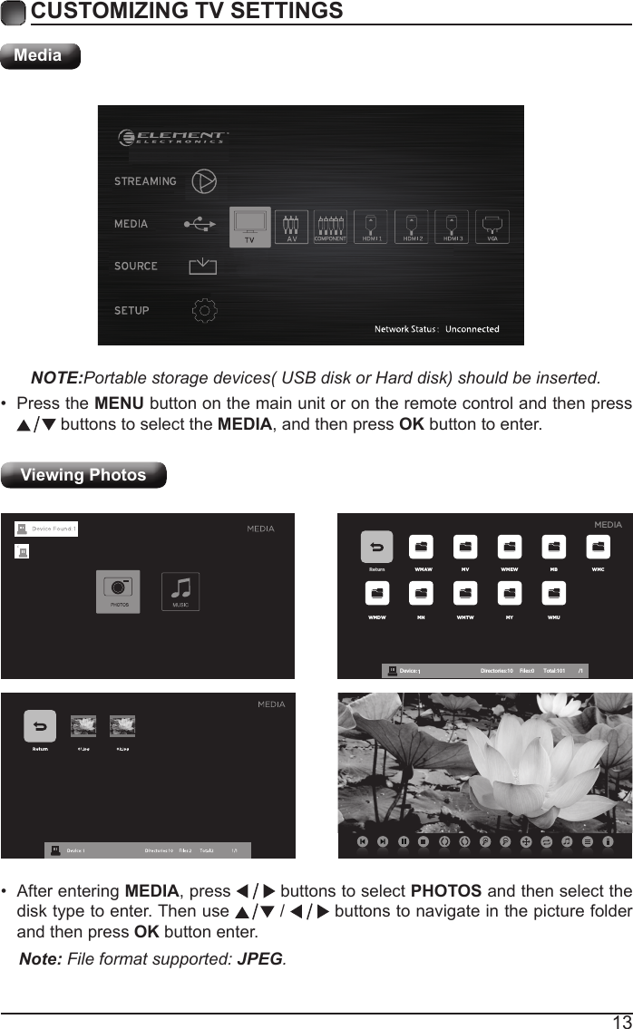13CUSTOMIZING TV SETTINGSMediaNOTE:Portable storage devices( USB disk or Hard disk) should be inserted.&bull; Press the MENU button on the main unit or on the remote control and then press  buttons to select the MEDIA, and then press OK button to enter.Viewing Photos Return WMAW MV WMEW MB WMCWMDW MN WMTW MY WMUDevice : 1 Directories:10         Files:0          Total:101 /1MEDIA&bull; After entering MEDIA, press   buttons to select PHOTOS and then select the disk type to enter. Then use   /   buttons to navigate in the picture folder and then press OK button enter.Note: File format supported: JPEG. 