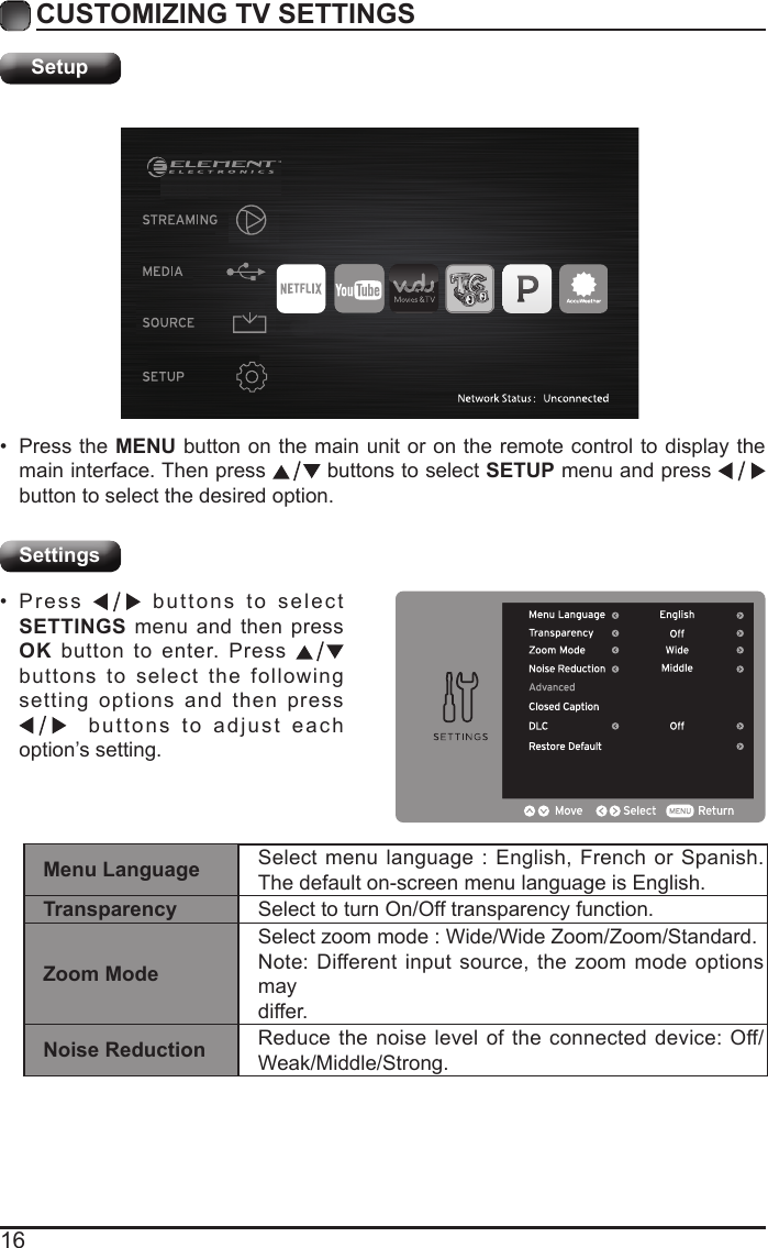 16CUSTOMIZING TV SETTINGSSetupSettings&bull; Press the MENU button on the main unit or on the remote control to display the main interface. Then press   buttons to select SETUP menu and press    button to select the desired option. &bull; Press   buttons to select SETTINGS menu and then press OK button to enter. Press   buttons to select the following setting options and then press   buttons to adjust each option&rsquo;s setting. Menu Language Select menu language : English, French or Spanish. The default on-screen menu language is English.Transparency Select to turn On/Off transparency function.Zoom ModeSelect zoom mode : Wide/Wide Zoom/Zoom/Standard.Note: Different input source, the zoom mode options maydiffer.Noise Reduction Reduce the noise level of the connected device: Off/Weak/Middle/Strong.