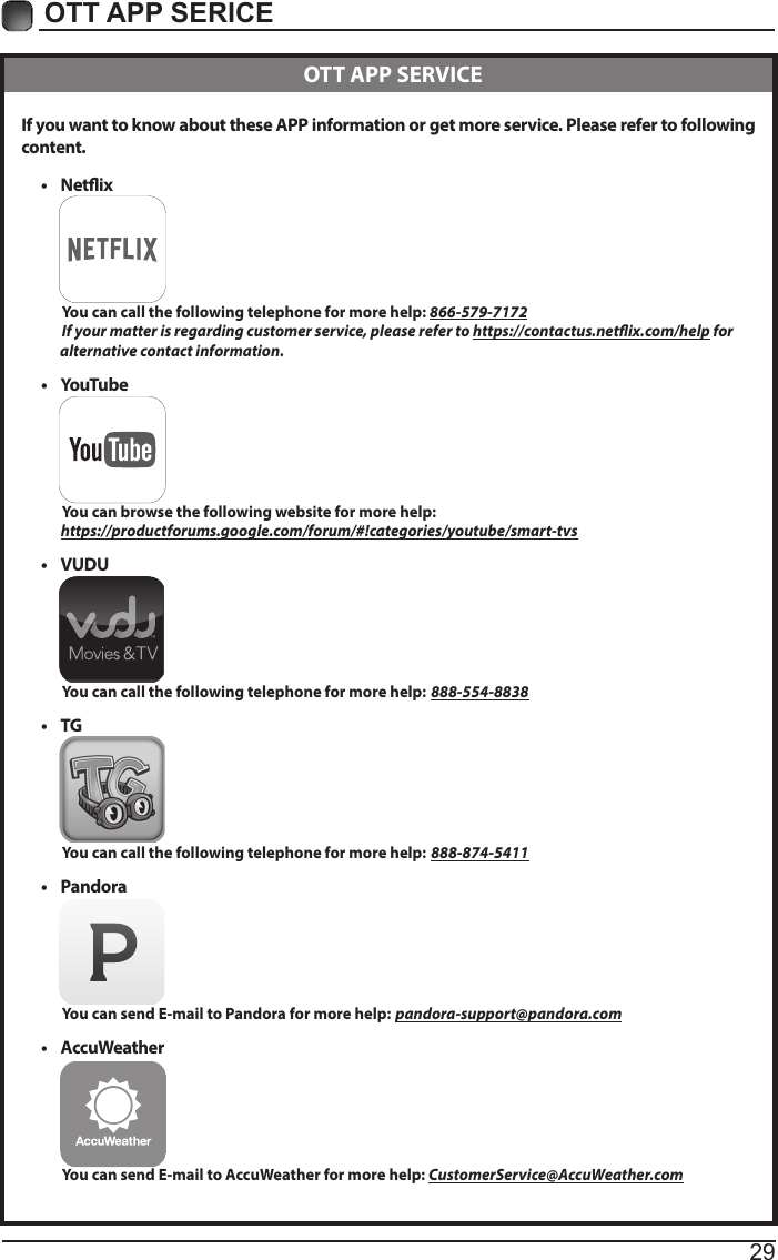 29OTT APP SERICE If you want to know about these APP information or get more service. Please refer to following content.&bull; Netix          You can call the following telephone for more help: 866-579-7172         If your matter is regarding customer service, please refer to https://contactus.netix.com/help for               alternative contact information.&bull; YouTube          You can browse the following website for more help:         https://productforums.google.com/forum/#!categories/youtube/smart-tvs&bull; VUDU          You can call the following telephone for more help: 888-554-8838&bull; TG          You can call the following telephone for more help: 888-874-5411&bull; Pandora          You can send E-mail to Pandora for more help: pandora-support@pandora.com&bull; AccuWeather          You can send E-mail to AccuWeather for more help: CustomerService@AccuWeather.com  OTT APP SERVICE