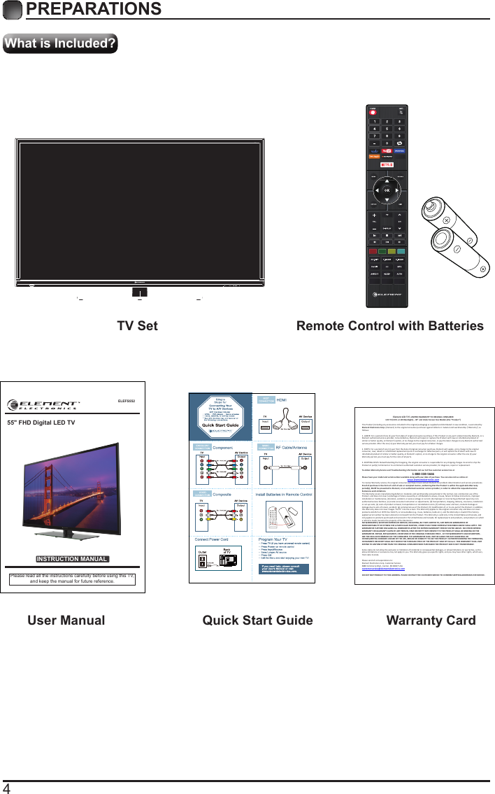 4What is Included?PREPARATIONS TV Set Remote Control with Batteries User Manual  Quick Start Guide Warranty CardELEFS552INSTRUCTION MANUALPlease read all the instructions carefully before using this TV,and keep the manual for future reference.55" FHD Digital LED TVElement LCD TV&rsquo;s LIMITED WARRANTY TO ORIGINAL CONSUMER LCD TV (CCFL or LED Backlight) &ndash; 40&rdquo; and Under Screen Size Models (the &ldquo;Product &rdquo;)  This Product (including any accessories i ncluded in the original packaging) as supplied and di stributed in new condition, is warranted by Element Electronics Corp. (Element) to the original consumer purchaser against defects in material and workmanship (&ldquo;Warranty&rdquo;) as follows:   1. LABOR: For a period of one (1) year from date of original consumer purchase, if this Product or any part is determined by Element, or a Element authorized service provider, to be defective, Element will repair or replace th e Product with new or refurbished product of similar or better quality, at Element&rsquo;s option, at no charge to the original consumer, or pay the labor charges to any Element authorized service provider. After the one (1) year Warranty period, you must pay for all labor charges.   2. PARTS: For a period of one (1) year from the date of original consumer purchase, Element will supply, at no charge to the origina l consumer, new, rebuilt or refurbished replacement parts in exchange for defective parts, or will replace the Product with new or refurbished product of similar or better quality, at Element&rsquo;s option, at no charge to the original consumer. After the one (1) year Warranty period, you must pay for the costs of all parts.   3. SHIPPING COSTS: Notwithstanding the foregoing, the original consumer is responsible for any s hipping charges incurred to ship the Product or part(s) to Element or to an Element authorized custom er service provider, for diagnosis, repair or replacement.   To obtain Warranty Service and Troubleshooting information call our toll free customer service line at  1-888-338-5666 Please have your model and serial number available along with your date of purchase. You can also visit us online at:  www.elementelectronics.com  To receive Warranty service, the original consumer purchaser must contact Element for problem determination and service procedures. Proof of purchase in the form of a bill of sale or receipted invoice, evidencing that the Product is within the applicable Warranty period(s), MUST be presented to Element, or an authorized customer service provider, in order t o obtain the requested service.  Exclusions and Limitations  This Warranty covers manufacturing defects in materials and workmanship encountered in the normal, non-commercial use of the Product, and does not cover (a) damage or failure caused by or attributable to abuse, misuse, failure to follow instructions, improper installation or maintenance, alteration, accident, or excess voltage or current; (b) improper or incorrectly performed repairs by non-authorized service facilities; (c) onsite consumer instruction or adjustments; (d) transportation, shipping, delivery, insurance, installation or set-up costs; (e) costs of product removal, transportation or reinstallation costs; (f) ordinary wear and tear, cosmetic damage or damage due to acts of nature, accident; (g) commercial use of the Product; (h) modification of, or to any part of the Product. In addition, this Warranty does not cover images &ldquo;burnt&rdquo; into the screen. This Warranty applies to the original consumer only and does not cover products sold AS IS or WITH ALL FAULTS, or consumables (e.g., fuses, batteries, bulbs etc.), and the Warranty is invalid if the factory-applied serial number has been altered or removed from the Product. This Warranty is valid only in the United States and Canada, and only applies to products purchased and serviced in the United States and Canada. All replaced parts and products, and products on which a refund is made, become the property of the Warrantor.  NO WARRANTIES, WHETHER EXPRESS OR IMPLIED, INCLUDING, BUT NOT LIMITED TO, ANY IMPLIED WARRANTIES OF MERCHANTABILITY OR FITNESS FOR A PARTICULAR PURPOSE, OTHER THAN THOSE EXPRESSLY DESCRIBED ABOVE SHALL APPLY. THE WARRANTOR FURTHER DISCLAIMS ALL WARRANTIES AFTER THE EXPRESS WARRANTY PERIOD STATED ABOVE. NO OTHER EXPRESS WARRANTY OR GUARANTY GIVEN BY ANY PERSON, FIRM OR ENTITY WITH RESPECT TO THE PRODUCT SHALL BE BINDING ON THE WARRANTOR. REPAIR, REPLACEMENT, OR REFUND OF THE ORIGINAL PURCHASE PRICE - AT THE WARRANTOR&rsquo;S SOLE DISCRETION -ARE THE EXCLUSIVE REMEDIES OF THE CONSUMER. THE WARRANTOR SHALL NOT BE LIABLE FOR ANY INCIDENTAL OR CONSEQUENTIAL DAMAGES CAUSED BY THE USE, MISUSE OR INABILITY TO USE THE PRODUCT. NOTWITHSTANDING THE FOREGOING, CONSUMER&rsquo;S RECOVERY SHALL NOT EXCEED THE PURCHASE PRICE OF THE PRODUCT SOLD BY Element. THIS WARRANTY SHALL NOT EXTEND TO ANYONE OTHER THAN THE ORIGINAL CONSUMER WHO PURCHASED THE PRODUCT AND IS NOT TRANSFERABLE.   Some states do not allow the exclusion or limitation of incidental or consequential damages, or allow limitations on warranties, so the above limitations or exclusions may not apply to you. This Warranty gives you specific rights, and you may have other rights, which vary from state to state.   Please send all correspondence to: Element Electronics Corp. Customer Service  6880 Commerce Blvd., Canton, MI 48187 USA  customerservice@elementelectronics.com   DO NOT SHIP PRODUCT TO THIS ADDRESS. PLEASE CONTACT THE CUSTOMER SERVICE TO CONFIRM SHIPPING ADDRESSES FOR SERVICE. 