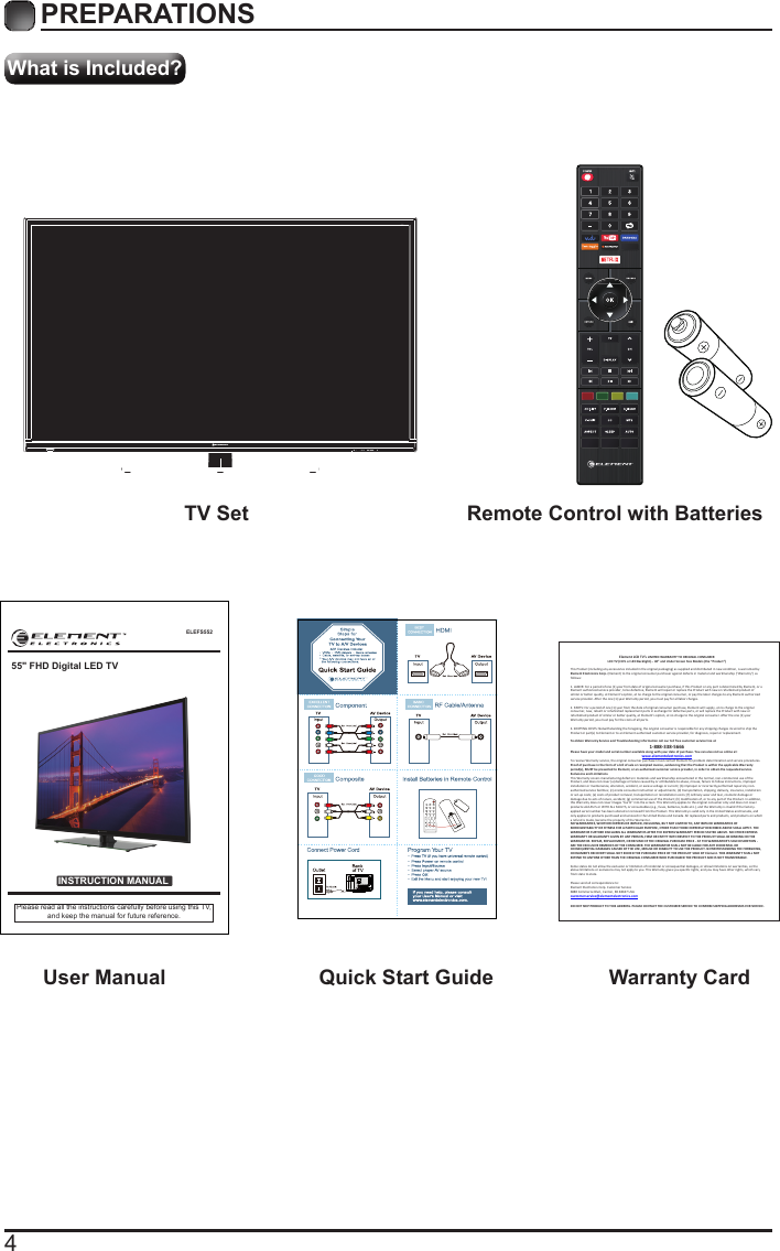 4What is Included?PREPARATIONS TV Set Remote Control with Batteries User Manual  Quick Start Guide Warranty CardELEFS552INSTRUCTION MANUALPlease read all the instructions carefully before using this TV,and keep the manual for future reference.55&quot; FHD Digital LED TVElement LCD TV’s LIMITED WARRANTY TO ORIGINAL CONSUMER LCD TV (CCFL or LED Backlight) – 40” and Under Screen Size Models (the “Product ”)  This Product (including any accessories i ncluded in the original packaging) as supplied and di stributed in new condition, is warranted by Element Electronics Corp. (Element) to the original consumer purchaser against defects in material and workmanship (“Warranty”) as follows:   1. LABOR: For a period of one (1) year from date of original consumer purchase, if this Product or any part is determined by Element, or a Element authorized service provider, to be defective, Element will repair or replace th e Product with new or refurbished product of similar or better quality, at Element’s option, at no charge to the original consumer, or pay the labor charges to any Element authorized service provider. After the one (1) year Warranty period, you must pay for all labor charges.   2. PARTS: For a period of one (1) year from the date of original consumer purchase, Element will supply, at no charge to the origina l consumer, new, rebuilt or refurbished replacement parts in exchange for defective parts, or will replace the Product with new or refurbished product of similar or better quality, at Element’s option, at no charge to the original consumer. After the one (1) year Warranty period, you must pay for the costs of all parts.   3. SHIPPING COSTS: Notwithstanding the foregoing, the original consumer is responsible for any s hipping charges incurred to ship the Product or part(s) to Element or to an Element authorized custom er service provider, for diagnosis, repair or replacement.   To obtain Warranty Service and Troubleshooting information call our toll free customer service line at  1-888-338-5666 Please have your model and serial number available along with your date of purchase. You can also visit us online at:  www.elementelectronics.com  To receive Warranty service, the original consumer purchaser must contact Element for problem determination and service procedures. Proof of purchase in the form of a bill of sale or receipted invoice, evidencing that the Product is within the applicable Warranty period(s), MUST be presented to Element, or an authorized customer service provider, in order t o obtain the requested service.  Exclusions and Limitations  This Warranty covers manufacturing defects in materials and workmanship encountered in the normal, non-commercial use of the Product, and does not cover (a) damage or failure caused by or attributable to abuse, misuse, failure to follow instructions, improper installation or maintenance, alteration, accident, or excess voltage or current; (b) improper or incorrectly performed repairs by non-authorized service facilities; (c) onsite consumer instruction or adjustments; (d) transportation, shipping, delivery, insurance, installation or set-up costs; (e) costs of product removal, transportation or reinstallation costs; (f) ordinary wear and tear, cosmetic damage or damage due to acts of nature, accident; (g) commercial use of the Product; (h) modification of, or to any part of the Product. In addition, this Warranty does not cover images “burnt” into the screen. This Warranty applies to the original consumer only and does not cover products sold AS IS or WITH ALL FAULTS, or consumables (e.g., fuses, batteries, bulbs etc.), and the Warranty is invalid if the factory-applied serial number has been altered or removed from the Product. This Warranty is valid only in the United States and Canada, and only applies to products purchased and serviced in the United States and Canada. All replaced parts and products, and products on which a refund is made, become the property of the Warrantor.  NO WARRANTIES, WHETHER EXPRESS OR IMPLIED, INCLUDING, BUT NOT LIMITED TO, ANY IMPLIED WARRANTIES OF MERCHANTABILITY OR FITNESS FOR A PARTICULAR PURPOSE, OTHER THAN THOSE EXPRESSLY DESCRIBED ABOVE SHALL APPLY. THE WARRANTOR FURTHER DISCLAIMS ALL WARRANTIES AFTER THE EXPRESS WARRANTY PERIOD STATED ABOVE. NO OTHER EXPRESS WARRANTY OR GUARANTY GIVEN BY ANY PERSON, FIRM OR ENTITY WITH RESPECT TO THE PRODUCT SHALL BE BINDING ON THE WARRANTOR. REPAIR, REPLACEMENT, OR REFUND OF THE ORIGINAL PURCHASE PRICE - AT THE WARRANTOR’S SOLE DISCRETION -ARE THE EXCLUSIVE REMEDIES OF THE CONSUMER. THE WARRANTOR SHALL NOT BE LIABLE FOR ANY INCIDENTAL OR CONSEQUENTIAL DAMAGES CAUSED BY THE USE, MISUSE OR INABILITY TO USE THE PRODUCT. NOTWITHSTANDING THE FOREGOING, CONSUMER’S RECOVERY SHALL NOT EXCEED THE PURCHASE PRICE OF THE PRODUCT SOLD BY Element. THIS WARRANTY SHALL NOT EXTEND TO ANYONE OTHER THAN THE ORIGINAL CONSUMER WHO PURCHASED THE PRODUCT AND IS NOT TRANSFERABLE.   Some states do not allow the exclusion or limitation of incidental or consequential damages, or allow limitations on warranties, so the above limitations or exclusions may not apply to you. This Warranty gives you specific rights, and you may have other rights, which vary from state to state.   Please send all correspondence to: Element Electronics Corp. Customer Service  6880 Commerce Blvd., Canton, MI 48187 USA  customerservice@elementelectronics.com   DO NOT SHIP PRODUCT TO THIS ADDRESS. PLEASE CONTACT THE CUSTOMER SERVICE TO CONFIRM SHIPPING ADDRESSES FOR SERVICE. 