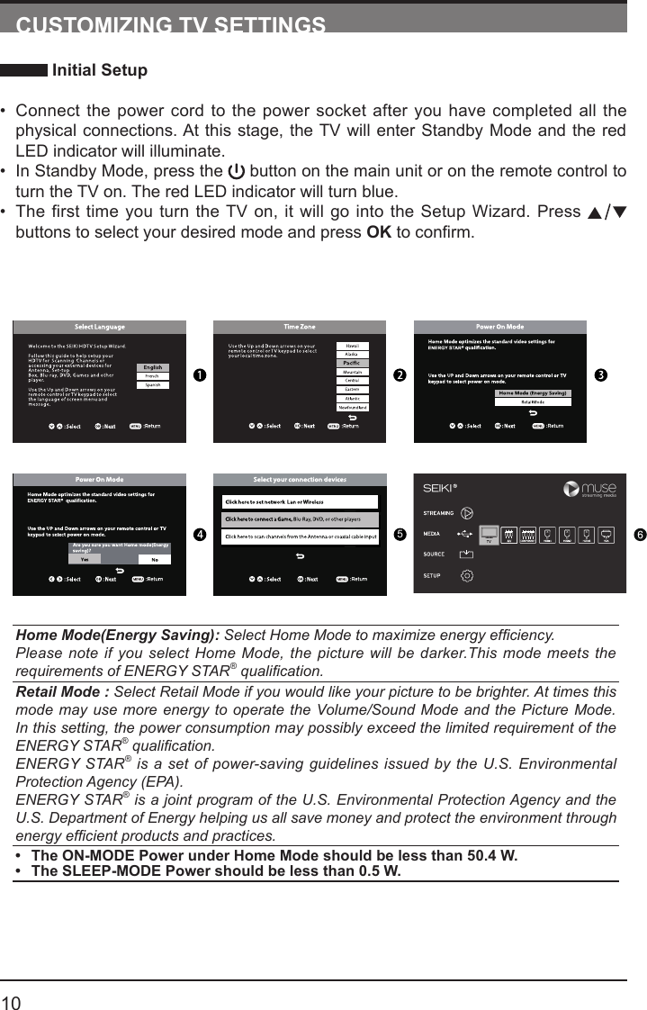       10CUSTOMIZING TV SETTINGS Initial Setup&bull; Connect the power cord to the power socket after you have completed all the physical connections. At this stage, the TV will enter Standby Mode and the red LED indicator will illuminate. &bull; In Standby Mode, press the   button on the main unit or on the remote control to turn the TV on. The red LED indicator will turn blue.&bull; The first time you turn the TV on, it will go into the Setup Wizard. Press   buttons to select your desired mode and press OKtoconrm.Home Mode(Energy Saving): Select Home Mode to maximize energy efciency.Please note if you select Home Mode, the picture will be darker.This mode meets the requirements of ENERGY STAR&reg; qualication.Retail Mode : Select Retail Mode if you would like your picture to be brighter. At times this mode may use more energy to operate the Volume/Sound Mode and the Picture Mode. In this setting, the power consumption may possibly exceed the limited requirement of the ENERGY STAR&reg; qualication.ENERGY STAR&reg; is a set of power-saving guidelines issued by the U.S. Environmental Protection Agency (EPA).ENERGY STAR&reg; is a joint program of the U.S. Environmental Protection Agency and the U.S. Department of Energy helping us all save money and protect the environment through energy efcient products and practices.&bull; The ON-MODE Power under Home Mode should be less than 50.4 W.&bull; The SLEEP-MODE Power should be less than 0.5 W.5