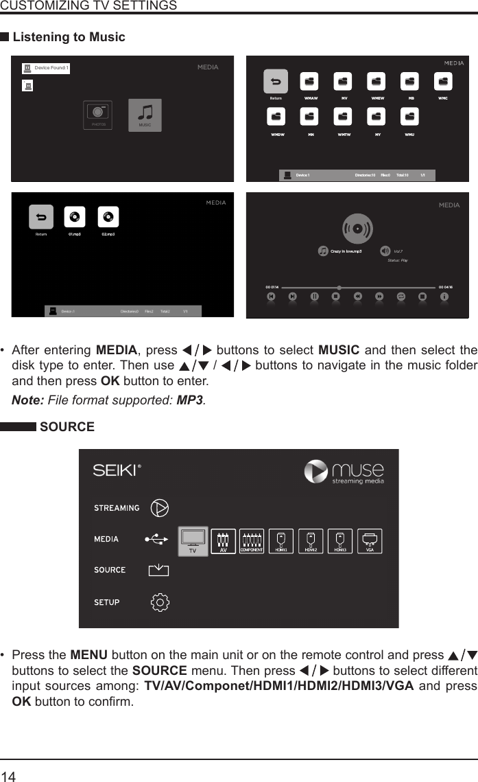       14&bull; After entering MEDIA, press   buttons to select MUSIC and then select the disk type to enter. Then use   /   buttons to navigate in the music folder and then press OK button to enter.    CUSTOMIZING TV SETTINGS Listening to MusicNote: File format supported: MP3.   SOURCE&bull; Press the MENU button on the main unit or on the remote control and press   buttons to select the SOURCE menu. Then press   buttons to select different input sources among: TV/AV/Componet/HDMI1/HDMI2/HDMI3/VGA and press OKbuttontoconrm. Return WMAW MV WMEW MB WMCWMDW MN WMTW MY WMUDevice : 1                                                           Directories:10         Files:0          Total:10                 1/1Crazy in love.mp3 Vol.7Status: Play00 04 16MEDIA00 01 14MEDIAPHOTOSMUSICDevice Found: 1