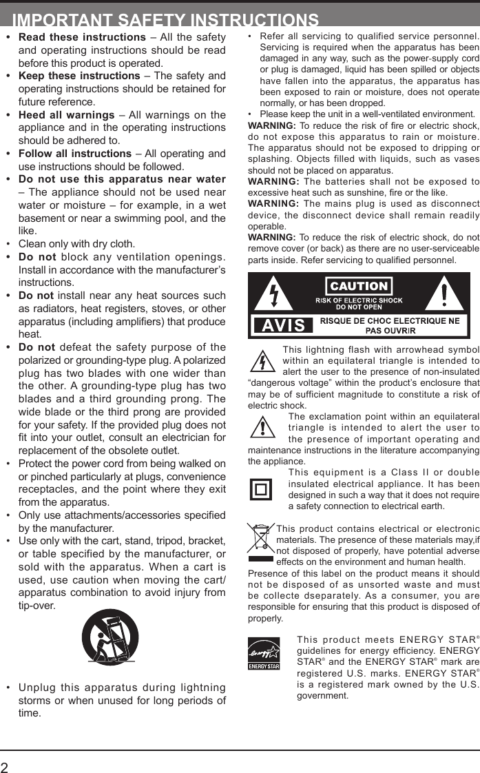       2&bull; Refer all servicing to qualified service personnel. Servicing is required when the apparatus has been damaged in any way, such as the power-supply cord or plug is damaged, liquid has been spilled or objects have fallen into the apparatus, the apparatus has been exposed to rain or moisture, does not operate normally, or has been dropped.&bull; Please keep the unit in a well-ventilated environment.WARNING:Toreduce theriskofreorelectricshock,do not expose this apparatus to rain or moisture. The apparatus should not be exposed to dripping or splashing. Objects filled with liquids, such as vases should not be placed on apparatus. WARNING: The batteries shall not be exposed to excessiveheatsuchassunshine,reorthelike.WARNING:  The mains plug is used as disconnect device, the disconnect device shall remain readily operable.WARNING: To reduce the risk of electric shock, do not remove cover (or back) as there are no user-serviceable partsinside.Referservicingtoqualiedpersonnel.This lightning flash with arrowhead symbol within an equilateral triangle is intended to alert the user to the presence of non-insulated &ldquo;dangerous voltage&rdquo; within the product&rsquo;s enclosure that may be of sufficient magnitude to constitute a risk of electric shock.The exclamation point within an equilateral triangle is intended to alert the user to the presence of important operating and maintenance instructions in the literature accompanying the appliance. This equipment is a Class II or double insulated electrical appliance. It has been designed in such a way that it does not require a safety connection to electrical earth.This product contains electrical or electronic materials. The presence of these materials may,if not disposed of properly, have potential adverse effects on the environment and human health.Presence of this label on the product means it should not be disposed of as unsorted waste and must be collecte dseparately. As a consumer, you are responsible for ensuring that this product is disposed of properly.This product meets ENERGY STAR&reg; guidelines for energy efficiency. ENERGY STAR&reg; and the ENERGY STAR&reg; mark are registered U.S. marks. ENERGY STAR&reg; is a registered mark owned by the U.S. government.IMPORTANT SAFETY INSTRUCTIONS&bull; Read these instructions &ndash; All the safety and operating instructions should be read before this product is operated. &bull; Keep these instructions &ndash; The safety and operating instructions should be retained for future reference. &bull; Heed all warnings &ndash; All warnings on the appliance and in the operating instructions should be adhered to. &bull; Follow all instructions &ndash; All operating and use instructions should be followed. &bull; Do not use this apparatus near water &ndash; The appliance should not be used near water or moisture &ndash; for example, in a wet basement or near a swimming pool, and the like.&bull; Clean only with dry cloth.&bull; Do not block any ventilation openings. Install in accordance with the manufacturer&rsquo;s instructions.&bull; Do not install near any heat sources such as radiators, heat registers, stoves, or other apparatus(includingampliers)thatproduceheat. &bull; Do not defeat the safety purpose of the polarized or grounding-type plug. A polarized plug has two blades with one wider than the other. A grounding-type plug has two blades and a third grounding prong. The wide blade or the third prong are provided for your safety. If the provided plug does not tintoyour outlet,consultanelectricianforreplacement of the obsolete outlet.&bull; Protect the power cord from being walked on or pinched particularly at plugs, convenience receptacles, and the point where they exit from the apparatus.&bull; Onlyuseattachments/accessoriesspeciedby the manufacturer.&bull; Use only with the cart, stand, tripod, bracket, or table specified by the manufacturer, or sold with the apparatus. When a cart is used, use caution when moving the cart/apparatus combination to avoid injury from tip-over. &bull; Unplug this apparatus during lightning storms or when unused for long periods of time.