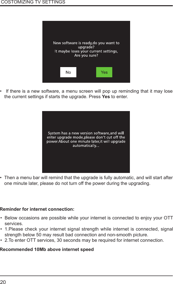       20&bull;  If there is a new software, a menu screen will pop up reminding that it may lose the current settings if starts the upgrade. Press Yes to enter.&bull; Then a menu bar will remind that the upgrade is fully automatic, and will start after one minute later, please do not turn off the power during the upgrading.&bull; Below occasions are possible while your internet is connected to enjoy your OTT services.&bull; 1.Please check your internet signal strength while internet is connected, signal strength below 50 may result bad connection and non-smooth picture.&bull; 2.To enter OTT services, 30 seconds may be required for internet connection.Reminder for internet connection:Recommended 10Mb above internet speedCOSTOMIZING TV SETTINGS