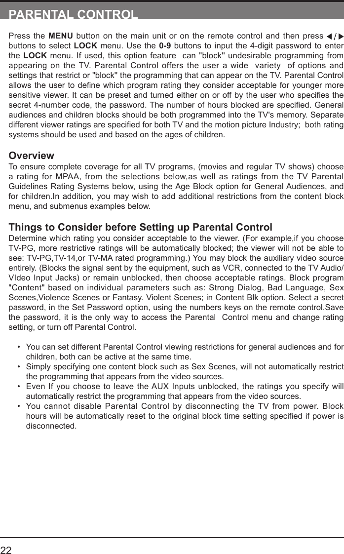       22PARENTAL CONTROLPress the MENU button on the main unit or on the remote control and then press   buttons to select LOCK menu. Use the 0-9 buttons to input the 4-digit password to enter the LOCK menu. If used, this option feature  can "block'' undesirable programming from appearing on the TV. Parental Control offers the user a wide  variety  of options and settings that restrict or "block'' the programming that can appear on the TV. Parental Control allowstheusertodenewhichprogramratingtheyconsideracceptableforyoungermoresensitiveviewer.Itcanbepresetandturnedeitheronoroffbytheuserwhospeciesthesecret4-numbercode,thepassword.Thenumberofhoursblockedarespecied.Generalaudiences and children blocks should be both programmed into the TV's memory. Separate differentviewerratingsarespeciedforbothTVandthemotionpictureIndustry;bothratingsystems should be used and based on the ages of children.OverviewTo ensure complete coverage for all TV programs, (movies and regular TV shows) choose a rating for MPAA, from the selections below,as well as ratings from the TV Parental Guidelines Rating Systems below, using the Age Block option for General Audiences, and for children.In addition, you may wish to add additional restrictions from the content block menu, and submenus examples below.Things to Consider before Setting up Parental ControlDetermine which rating you consider acceptable to the viewer. (For example,if you choose TV-PG, more restrictive ratings will be automatically blocked; the viewer will not be able to see: TV-PG,TV-14,or TV-MA rated programming.) You may block the auxiliary video source entirely. (Blocks the signal sent by the equipment, such as VCR, connected to the TV Audio/VIdeo Input Jacks) or remain unblocked, then choose acceptable ratings. Block program "Content" based on individual parameters such as: Strong Dialog, Bad Language, Sex Scenes,Violence Scenes or Fantasy. Violent Scenes; in Content Blk option. Select a secret password, in the Set Password option, using the numbers keys on the remote control.Save the password, it is the only way to access the Parental  Control menu and change rating setting, or turn off Parental Control.&bull; You can set different Parental Control viewing restrictions for general audiences and for children, both can be active at the same time.&bull; Simply specifying one content block such as Sex Scenes, will not automatically restrict the programming that appears from the video sources.&bull; Even If you choose to leave the AUX Inputs unblocked, the ratings you specify will automatically restrict the programming that appears from the video sources.&bull; You cannot disable Parental Control by disconnecting the TV from power. Block hourswillbeautomaticallyresettotheoriginalblocktimesettingspeciedifpowerisdisconnected.