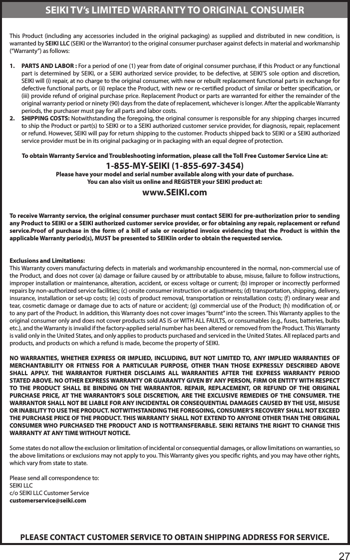       27This Product (including any accessories included in the original packaging) as supplied and distributed in new condition, is warranted by SEIKI LLC (SEIKI or the Warrantor) to the original consumer purchaser against defects in material and workmanship (&ldquo;Warranty&rdquo;) as follows:1.  PARTS AND LABOR : For a period of one (1) year from date of original consumer purchase, if this Product or any functional part is determined by SEIKI, or a SEIKI authorized service provider, to be defective, at SEIKI&rsquo;S sole option and discretion, SEIKI will (i) repair, at no charge to the original consumer, with new or rebuilt replacement functional parts in exchange for defective functional parts, or (ii) replace the Product, with new or re-certied product of similar or better specication, or (iii) provide refund of original purchase price. Replacement Product or parts are warranted for either the remainder of the original warranty period or ninety (90) days from the date of replacement, whichever is longer. After the applicable Warranty periods, the purchaser must pay for all parts and labor costs.2.  SHIPPING COSTS: Notwithstanding the foregoing, the original consumer is responsible for any shipping charges incurred to ship the Product or part(s) to SEIKI or to a SEIKI authorized customer service provider, for diagnosis, repair, replacement or refund. However, SEIKI will pay for return shipping to the customer. Products shipped back to SEIKI or a SEIKI authorized service provider must be in its original packaging or in packaging with an equal degree of protection. To obtain Warranty Service and Troubleshooting information, please call the Toll Free Customer Service Line at:1-855-MY-SEIKI (1-855-697-3454)Please have your model and serial number available along with your date of purchase.You can also visit us online and REGISTER your SEIKI product at:www.SEIKI.com To receive Warranty service, the original consumer purchaser must contact SEIKI for pre-authorization prior to sending any Product to SEIKI or a SEIKI authorized customer service provider, or for obtaining any repair, replacement or refund service.Proof of purchase in the form of a bill of sale or receipted invoice evidencing that the Product is within the applicable Warranty period(s), MUST be presented to SEIKIin order to obtain the requested service. Exclusions and Limitations:This Warranty covers manufacturing defects in materials and workmanship encountered in the normal, non-commercial use of the Product, and does not cover (a) damage or failure caused by or attributable to abuse, misuse, failure to follow instructions, improper installation or maintenance, alteration, accident, or excess voltage or current; (b) improper or incorrectly performed repairs by non-authorized service facilities; (c) onsite consumer instruction or adjustments; (d) transportation, shipping, delivery, insurance, installation or set-up costs; (e) costs of product removal, transportation or reinstallation costs; (f) ordinary wear and tear, cosmetic damage or damage due to acts of nature or accident; (g) commercial use of the Product; (h) modication of, or to any part of the Product. In addition, this Warranty does not cover images &ldquo;burnt&rdquo; into the screen. This Warranty applies to the original consumer only and does not cover products sold AS IS or WITH ALL FAULTS, or consumables (e.g., fuses, batteries, bulbs etc.), and the Warranty is invalid if the factory-applied serial number has been altered or removed from the Product. This Warranty is valid only in the United States, and only applies to products purchased and serviced in the United States. All replaced parts and products, and products on which a refund is made, become the property of SEIKI. NO WARRANTIES, WHETHER EXPRESS OR IMPLIED, INCLUDING, BUT NOT LIMITED TO, ANY IMPLIED WARRANTIES OF MERCHANTABILITY OR FITNESS FOR A PARTICULAR PURPOSE, OTHER THAN THOSE EXPRESSLY DESCRIBED ABOVE SHALL APPLY. THE WARRANTOR FURTHER DISCLAIMS ALL WARRANTIES AFTER THE EXPRESS WARRANTY PERIOD STATED ABOVE. NO OTHER EXPRESS WARRANTY OR GUARANTY GIVEN BY ANY PERSON, FIRM OR ENTITY WITH RESPECT TO THE PRODUCT SHALL BE BINDING ON THE WARRANTOR. REPAIR, REPLACEMENT, OR REFUND OF THE ORIGINAL PURCHASE PRICE, AT THE WARRANTOR&rsquo;S SOLE DISCRETION, ARE THE EXCLUSIVE REMEDIES OF THE CONSUMER. THE WARRANTOR SHALL NOT BE LIABLE FOR ANY INCIDENTAL OR CONSEQUENTIAL DAMAGES CAUSED BY THE USE, MISUSE OR INABILITY TO USE THE PRODUCT. NOTWITHSTANDING THE FOREGOING, CONSUMER&rsquo;S RECOVERY SHALL NOT EXCEED THE PURCHASE PRICE OF THE PRODUCT. THIS WARRANTY SHALL NOT EXTEND TO ANYONE OTHER THAN THE ORIGINAL CONSUMER WHO PURCHASED THE PRODUCT AND IS NOTTRANSFERABLE. SEIKI RETAINS THE RIGHT TO CHANGE THIS WARRANTY AT ANY TIME WITHOUT NOTICE. Some states do not allow the exclusion or limitation of incidental or consequential damages, or allow limitations on warranties, so the above limitations or exclusions may not apply to you. This Warranty gives you specic rights, and you may have other rights, which vary from state to state. Please send all correspondence to:SEIKI LLCc/o SEIKI LLC Customer Servicecustomerservice@seiki.comPLEASE CONTACT CUSTOMER SERVICE TO OBTAIN SHIPPING ADDRESS FOR SERVICE.SEIKI TV&rsquo;s LIMITED WARRANTY TO ORIGINAL CONSUMER