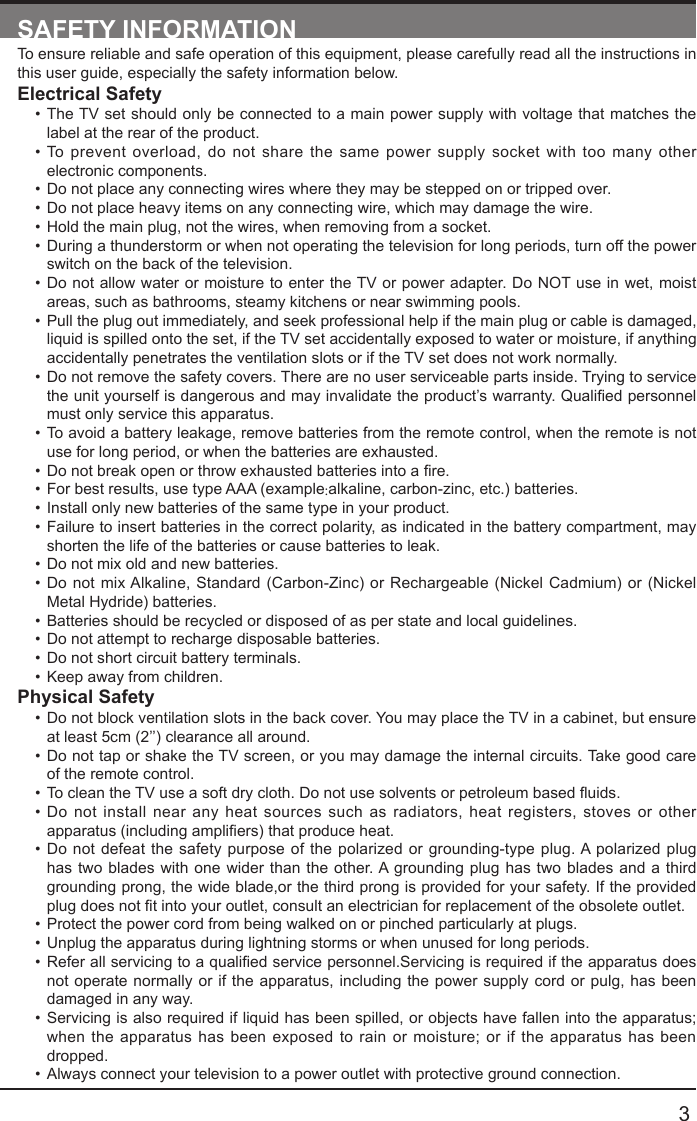       3SAFETY INFORMATIONTo ensure reliable and safe operation of this equipment, please carefully read all the instructions in this user guide, especially the safety information below.Electrical Safety &bull; The TV set should only be connected to a main power supply with voltage that matches the label at the rear of the product.&bull; To prevent overload, do not share the same power supply socket with too many other electronic components.&bull; Do not place any connecting wires where they may be stepped on or tripped over.&bull; Do not place heavy items on any connecting wire, which may damage the wire.&bull; Hold the main plug, not the wires, when removing from a socket.&bull; During a thunderstorm or when not operating the television for long periods, turn off the power switch on the back of the television.&bull; Do not allow water or moisture to enter the TV or power adapter. Do NOT use in wet, moist areas, such as bathrooms, steamy kitchens or near swimming pools.&bull; Pull the plug out immediately, and seek professional help if the main plug or cable is damaged, liquid is spilled onto the set, if the TV set accidentally exposed to water or moisture, if anything accidentally penetrates the ventilation slots or if the TV set does not work normally.&bull; Do not remove the safety covers. There are no user serviceable parts inside. Trying to service theunityourselfisdangerousandmayinvalidatetheproduct&rsquo;swarranty.Qualiedpersonnelmust only service this apparatus.&bull; To avoid a battery leakage, remove batteries from the remote control, when the remote is not use for long period, or when the batteries are exhausted.&bull; Donotbreakopenorthrowexhaustedbatteriesintoare.&bull; For best results, use type AAA (example:alkaline, carbon-zinc, etc.) batteries.&bull; Install only new batteries of the same type in your product.&bull; Failure to insert batteries in the correct polarity, as indicated in the battery compartment, may shorten the life of the batteries or cause batteries to leak.&bull; Do not mix old and new batteries.&bull; Do not mix Alkaline, Standard (Carbon-Zinc) or Rechargeable (Nickel Cadmium) or (Nickel Metal Hydride) batteries.&bull; Batteries should be recycled or disposed of as per state and local guidelines.&bull; Do not attempt to recharge disposable batteries.&bull; Do not short circuit battery terminals.&bull; Keep away from children.Physical Safety &bull; Do not block ventilation slots in the back cover. You may place the TV in a cabinet, but ensure at least 5cm (2&rsquo;&rsquo;) clearance all around.&bull; Do not tap or shake the TV screen, or you may damage the internal circuits. Take good care of the remote control.&bull; TocleantheTVuseasoftdrycloth.Donotusesolventsorpetroleumbaseduids.&bull; Do not install near any heat sources such as radiators, heat registers, stoves or other apparatus(includingampliers)thatproduceheat.&bull; Do not defeat the safety purpose of the polarized or grounding-type plug. A polarized plug has two blades with one wider than the other. A grounding plug has two blades and a third grounding prong, the wide blade,or the third prong is provided for your safety. If the provided plugdoesnottintoyouroutlet,consultanelectricianforreplacementoftheobsoleteoutlet.&bull; Protect the power cord from being walked on or pinched particularly at plugs. &bull; Unplug the apparatus during lightning storms or when unused for long periods.&bull; Referallservicingtoaqualiedservicepersonnel.Servicingisrequirediftheapparatusdoesnot operate normally or if the apparatus, including the power supply cord or pulg, has been damaged in any way.&bull; Servicing is also required if liquid has been spilled, or objects have fallen into the apparatus; when the apparatus has been exposed to rain or moisture; or if the apparatus has been dropped.&bull; Always connect your television to a power outlet with protective ground connection. 