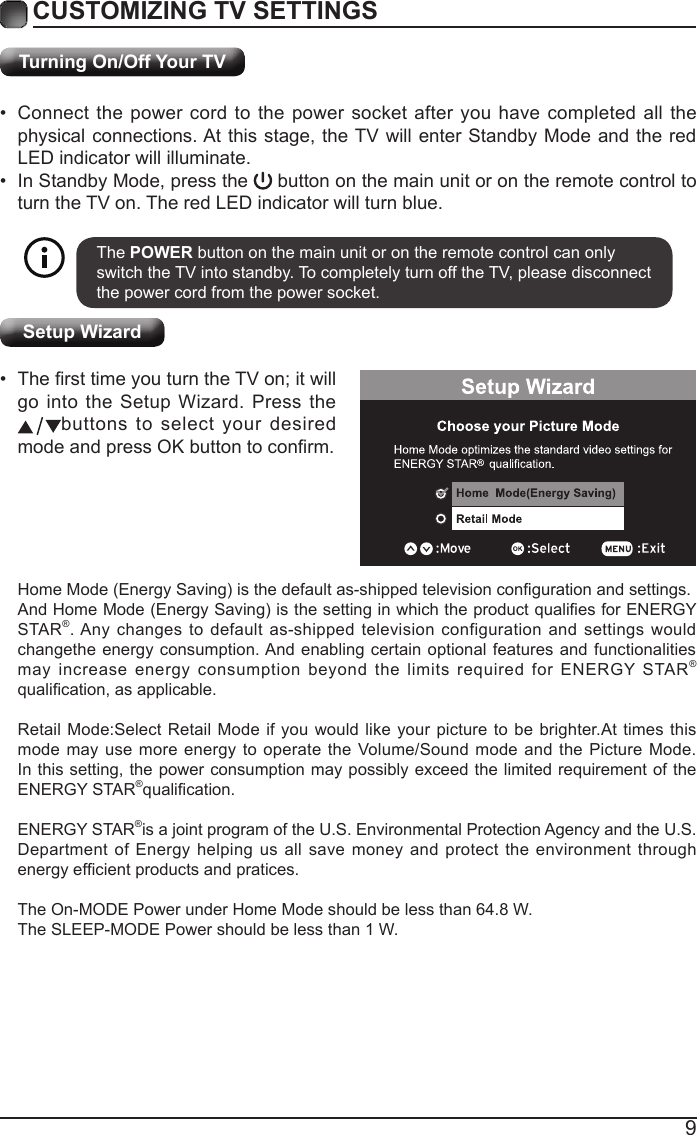 9Turning On/Off Your TV&bull; Connect the power cord to the power socket after you have completed all the physical connections. At this stage, the TV will enter Standby Mode and the red LED indicator will illuminate. &bull; In Standby Mode, press the   button on the main unit or on the remote control to turn the TV on. The red LED indicator will turn blue.The POWER button on the main unit or on the remote control can only switch the TV into standby. To completely turn off the TV, please disconnect the power cord from the power socket. ExitHomeMode(EnergySaving)isthedefaultas-shippedtelevisioncongurationandsettings.AndHomeMode(EnergySaving)isthesettinginwhichtheproductqualiesforENERGYSTAR&reg;. Any changes to default as-shipped television configuration and settings would changethe energy consumption. And enabling certain optional features and functionalities may increase energy consumption beyond the limits required for ENERGY STAR&reg; qualication,asapplicable.Retail Mode:Select Retail Mode if you would like your picture to be brighter.At times this mode may use more energy to operate the Volume/Sound mode and the Picture Mode. In this setting, the power consumption may possibly exceed the limited requirement of the ENERGY STAR&reg;qualication.ENERGY STAR&reg;is a joint program of the U.S. Environmental Protection Agency and the U.S.Department of Energy helping us all save money and protect the environment through energyefcientproductsandpratices.The On-MODE Power under Home Mode should be less than 64.8 W.The SLEEP-MODE Power should be less than 1 W.Setup Wizard&bull; ThersttimeyouturntheTVon;itwillgo  into  the  Setup  Wizard.  Press  the                   buttons to select your desired modeandpressOKbuttontoconrm.CUSTOMIZING TV SETTINGS