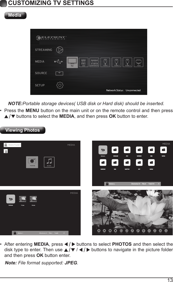 13CUSTOMIZING TV SETTINGSMediaNOTE:Portable storage devices( USB disk or Hard disk) should be inserted.&bull; Press the MENU button on the main unit or on the remote control and then press  buttons to select the MEDIA, and then press OK button to enter.Viewing Photos Return WMAW MV WMEW MB WMCWMDW MN WMTW MY WMUDevice : 1 Directories:10         Files:0          Total:101 /1MEDIA&bull; After entering MEDIA, press   buttons to select PHOTOS and then select the disk type to enter. Then use   /   buttons to navigate in the picture folder and then press OK button enter.Note: File format supported: JPEG. 