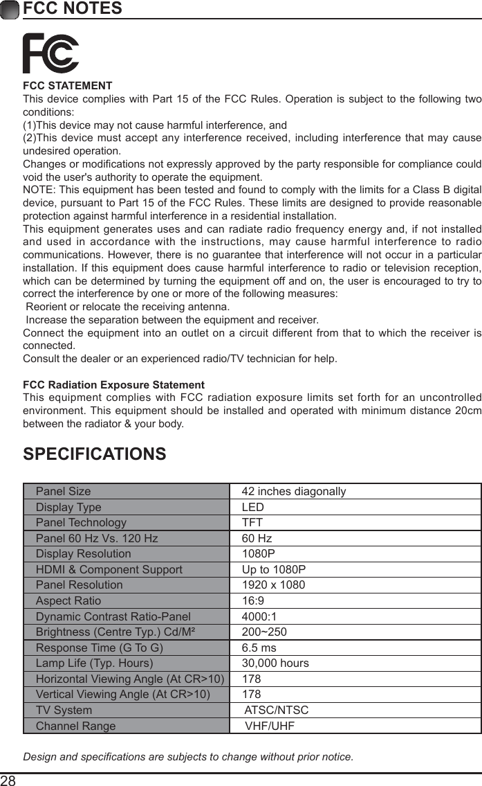 28FCC NOTESSPECIFICATIONSPanel Size 42 inches diagonally Display Type LEDPanel Technology  TFTPanel 60 Hz Vs. 120 Hz 60 HzDisplay Resolution  1080PHDMI &amp; Component Support Up to 1080PPanel Resolution  1920 x 1080Aspect Ratio 16:9Dynamic Contrast Ratio-Panel 4000:1Brightness(CentreTyp.)Cd/M&sup2; 200~250ResponseTime(GToG) 6.5 msLampLife(Typ.Hours) 30,000 hoursHorizontalViewingAngle(AtCR>10) 178VerticalViewingAngle(AtCR>10) 178TV System  ATSC/NTSCChannel Range  VHF/UHFDesignandspecicationsaresubjectstochangewithoutpriornotice.FCC STATEMENTThis device complies with Part 15 of the FCC Rules. Operation is subject to the following two conditions:(1)Thisdevicemaynotcauseharmfulinterference,and(2)Thisdevicemustacceptanyinterferencereceived,includinginterferencethatmaycauseundesired operation. Changesormodicationsnotexpresslyapprovedbythepartyresponsibleforcompliancecouldvoid the user's authority to operate the equipment.NOTE: This equipment has been tested and found to comply with the limits for a Class B digital device, pursuant to Part 15 of the FCC Rules. These limits are designed to provide reasonable protection against harmful interference in a residential installation.This equipment generates uses and can radiate radio frequency energy and, if not installed and used in accordance with the instructions, may cause harmful interference to radio communications. However, there is no guarantee that interference will not occur in a particular installation. If this equipment does cause harmful interference to radio or television reception, which can be determined by turning the equipment off and on, the user is encouraged to try to correct the interference by one or more of the following measures: Reorient or relocate the receiving antenna. Increase the separation between the equipment and receiver.Connect the equipment into an outlet on a circuit different from that to which the receiver is connected.Consult the dealer or an experienced radio/TV technician for help.FCC Radiation Exposure StatementThis equipment complies with FCC radiation exposure limits set forth for an uncontrolled environment. This equipment should be installed and operated with minimum distance 20cm between the radiator &amp; your body.