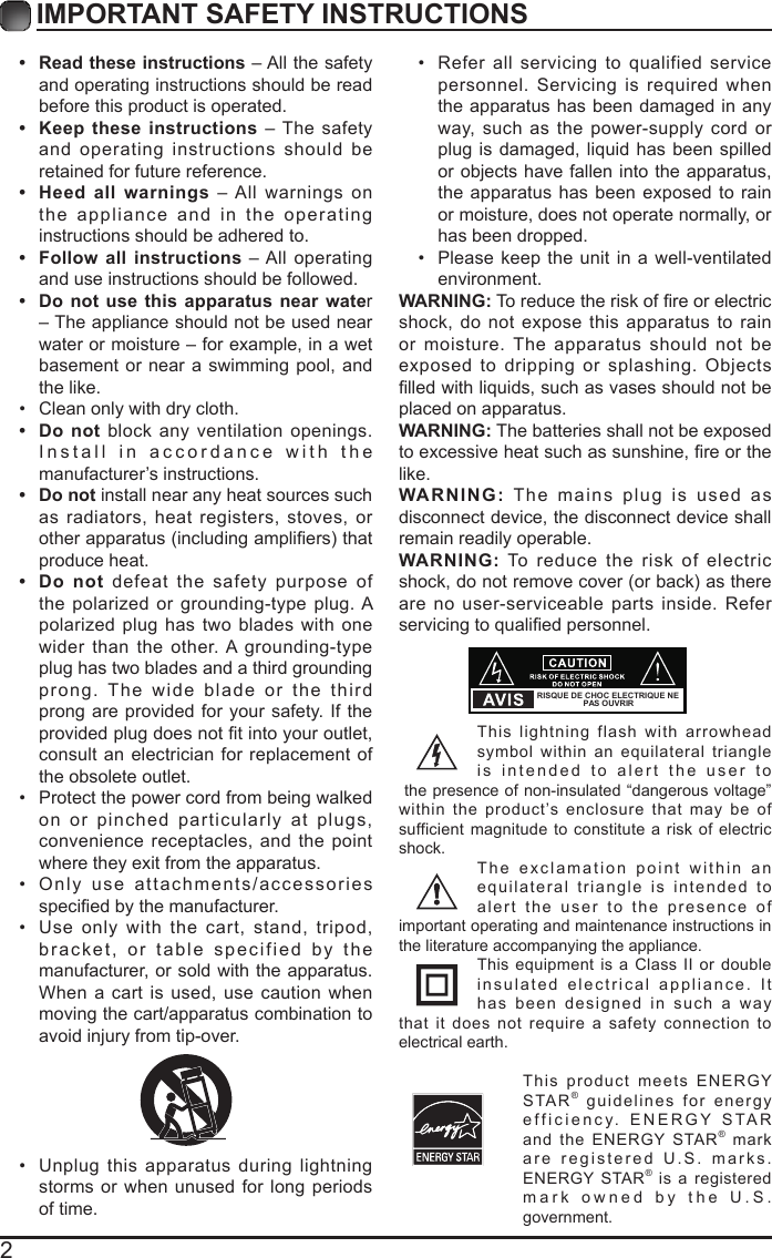 2IMPORTANT SAFETY INSTRUCTIONS&bull;  Read these instructions &ndash; All the safety and operating instructions should be read before this product is operated. &bull;  Keep these instructions &ndash; The safety and operating instructions should be retained for future reference. &bull;  Heed all warnings &ndash; All warnings on the appliance and in the operating instructions should be adhered to. &bull;  Follow all instructions &ndash; All operating and use instructions should be followed. &bull;  Do not use this apparatus near water &ndash; The appliance should not be used near water or moisture &ndash; for example, in a wet basement or near a swimming pool, and the like.&bull; Clean only with dry cloth.&bull;  Do not block any ventilation openings. Install in accordance with the manufacturer&rsquo;s instructions.&bull;  Do not install near any heat sources such as radiators, heat registers, stoves, or otherapparatus(includingampliers)thatproduce heat. &bull;  Do not defeat the safety purpose of the polarized or grounding-type plug. A polarized plug has two blades with one wider than the other. A grounding-type plug has two blades and a third grounding prong. The wide blade or the third prong are provided for your safety. If the providedplugdoesnottintoyouroutlet,consult an electrician for replacement of the obsolete outlet.&bull; Protect the power cord from being walked on or pinched particularly at plugs, convenience receptacles, and the point where they exit from the apparatus.&bull; Only use attachments/accessories speciedbythemanufacturer.&bull; Use only with the cart, stand, tripod, bracket, or table specified by the manufacturer, or sold with the apparatus. When a cart is used, use caution when moving the cart/apparatus combination to avoid injury from tip-over. &bull; Unplug this apparatus during lightning storms or when unused for long periods of time.&bull; Refer all servicing to qualified service personnel. Servicing is required when the apparatus has been damaged in any way, such as the power-supply cord or plug is damaged, liquid has been spilled or objects have fallen into the apparatus, the apparatus has been exposed to rain or moisture, does not operate normally, or has been dropped.&bull; Please keep the unit in a well-ventilated environment.WARNING:Toreducetheriskofreorelectricshock, do not expose this apparatus to rain or moisture. The apparatus should not be exposed to dripping or splashing. Objects lledwithliquids,suchasvasesshouldnotbeplaced on apparatus. WARNING: The batteries shall not be exposed toexcessiveheatsuchassunshine,reorthelike.WARNING: The mains plug is used as disconnect device, the disconnect device shall remain readily operable.WARNING: To reduce the risk of electric shock,donotremovecover(orback)asthereare no user-serviceable parts inside. Refer servicingtoqualiedpersonnel.This lightning flash with arrowhead symbol within an equilateral triangle is intended to alert the user to the presence of non-insulated &ldquo;dangerous voltage&rdquo; within the product&rsquo;s enclosure that may be of sufficient magnitude to constitute a risk of electric shock.The exclamation point within an equilateral triangle is intended to alert the user to the presence of important operating and maintenance instructions in the literature accompanying the appliance. This equipment is a Class II or double insulated electrical appliance. It has been designed in such a way that it does not require a safety connection to electrical earth.This product meets ENERGY STAR&reg; guidelines for energy efficiency. ENERGY STAR and the ENERGY STAR&reg; markare registered U.S. marks. ENERGY STAR&reg; is a registered mark owned by the U.S. government.RISQUE DE CHOC ELECTRIQUE NE PAS OUVRIR