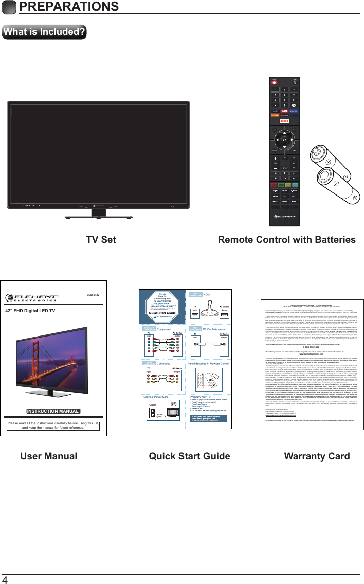 4What is Included?PREPARATIONS TV Set Remote Control with Batteries User Manual  Quick Start Guide Warranty CardELSFS422INSTRUCTION MANUALPlease read all the instructions carefully before using this TV,and keep the manual for future reference.42" FHD Digital LED TVElement LCD TV&rsquo;s LIMITED WARRANTY TO ORIGINAL CONSUMERLCD TV (CCFL or LED Backlight) &ndash; 42 inches and above Screen Size Models (the &ldquo;Product&rdquo;)  This Product (including any accessories included in the original packaging) as supplied and distributed in new condion, is warranted byElement Electronics Corp. (Element) to the original consumer purchaser against defects in material and workmanship (&ldquo;Warranty&rdquo;) as follows:   1. PARTS AND LABOR: For a period of one (1) year from date of original consumer purchase, if this Product or any funconal part is  determined by Element, or a Element authorized customer service provider, to be defecve, Element will (i) supply, at no charge to the  original consumer, new or rebuilt replacement funconal parts in exchange for defecve funconal parts, and/or (ii) repair or replace the Product, with new or refurbished product of similar or beer quality, at E lement&rsquo;s opon,at no charge to the original consumer, or pay the labor charges to any Element authorized service provider. Aer the applicable Warranty periods, the consumer must pay for all parts and  labor costs.2. IN-HOME SERVICE: During the Warranty period described above, this Warranty includes &ldquo;in-home&rdquo; service (subject to availability) which  includes an  authorized service provider repairing the Product in  the original consumer&rsquo;s home or removal of the Product for  repairs at  a Element authorized service provider and returning the Product to the original consumer&rsquo;s home.&ldquo;In-home&rdquo; service is NOT available in  all areas. In order for a consumer to receive &ldquo;in-home&rdquo; service, the Product must be accessible to the Element authorized service provider.  If &ldquo;in-home&rdquo; service is  unavailable, or the  repair cannot be completed, Element  may el ect to (i)  request that the customer transport their product to  an Element authorized service center, with the customer being responsible for any transportaon charges incurred to ship the Product or part(s) to El ement for diagnosis, repair or replacement, or (ii) replace the Product with new or refurbished product of similar or beer quality,all at Element&rsquo;s opon.To obtain Warranty Service and  Troubleshoong informaon, please call the Toll Free Customer Service Line at: 1-888-338-5666Please have your model and serial number available along with your date of purchase. You can also visit us online at:  www.elementelectronics.comTo receive Warranty service, the original consumer purchaser must contact Element for problem determinaon and service procedures.Proof of purchase in the form of a bill of sale or receipted invoice, evidencing that the Product is within the applicable Warranty period(s), MUST  be presented to Element, or an authorized customer service provider,in order to obtain the requested service. Exclusions and Limitaons  This Warranty covers manufacturing defects in materials and workmanship encountered in the normal,non-commercial use of the Product, and does not cover (a) damage or failure caused by or aributable to abuse, misuse, failure to follow instrucons, improper installaon or  mainte-nance, alteraon, accident, or excess voltage or current; (b) improper or incorrectly performed repairs by non-authorized service  facilies; (c) onsite consumer instrucon or adjustments; (d) transportaon, shipping, delivery, i nsurance, installaon or set-up costs; (e) costs of product removal, transportaon or  reinstallaon costs; (f) ordinary wear and tear, cosmec damage or  damage due to acts of  nature, accident; (g) commercial use of the Product; (h) modiﬁcaon of, or to any part of the Product. In addion, this Warranty does not cover  images &ldquo;burnt&rdquo; into the screen. This Warranty applies to the original consumer only and does not cover products sold AS IS or WITH ALL  FAULTS, or consum-ables (e.g., fuses, baeries, bulbs etc.), and the Warranty is invalid if the factory-applied serial number has been altered or removed from the Product. This Warranty is valid only in the United States and Canada, and only applies to products purchased and serviced in the United States and Canada. All replaced parts and products, and products on which a refund is made, become the property of the Warrantor. NO WARRANTIES, WHETHER EXPRESS OR IMPLIED, INCLUDING, BUT NOT LIMITED TO, ANY IMPLIED WARRANTIES OF MERCHANTABILITY OR FITNESS  FOR A  PARTICULAR PURPOSE, OTHER  THAN  THOSE EXPRESSLY DESCRIBED  ABOVE SHALL  APPLY.  THE  WARRANTOR FURTHER DISCLAIMS ALL WARRANTIES AFTER THE EXPRESS WARRANTY PERIOD STATED ABOVE. NO OTHER EXPRESS WARRANTY OR GUARANTY GIVEN BY ANY PERSON, FIRM OR ENTITY WITH RESPECT TO THE PRODUCT SHALL BE BINDING ON THE WARRANTOR. REPAIR, REPLACEMENT, OR  REFUND  OF  THE  ORIGINAL  PURCHASE  PRICE AT  THE  WARRANTOR&rsquo;S  SOLE  DISCRETION  ARE THE  EXCLUSIVE  REMEDIES  OF  THE CONSUMER. THE WARRANTOR SHALL NOT BE LIABLE FOR ANY INCIDENTAL OR CONSEQUENTIAL DAMAGES CAUSED BY THE USE, MISUSE OR INABILITY TO USE THE PRODUCT. NOT WITH STANDING THE FOREGOING, CONSUMER&rsquo;S RECOVERY SHALL NOT EXCEED THE PURCHASE PRICE OF THE  PRODUCT SOLD BY  Element. THIS WARRANTY SHALL NOT  EXTEND TO ANYONE OTHER THAN THE ORIGINAL CONSUMER WHO PURCHASED THE PRODUCT AND IS NOT TRANSFERABLE.Some states do not allow the exclusion or limitaon of incidental or consequenal damages, or allow limitaons on warranes, so the above limitaons or exclusions may not apply to you. This Warranty gives you speciﬁc rights, and you may have other rights, which vary from state to state.Please send all correspondence to:Element Electronics Corp. Customer Service15930 Valley Blvd., City of Industry, CA 91744  customerservice@elementelectronics.comDO NOT SHIP PRODUCT TO THIS ADDRESS. PLEASE CONTACT THE CUSTOMER SERVICE TO CONFIRM SHIPPING ADDRESSES FOR SERVICE.      