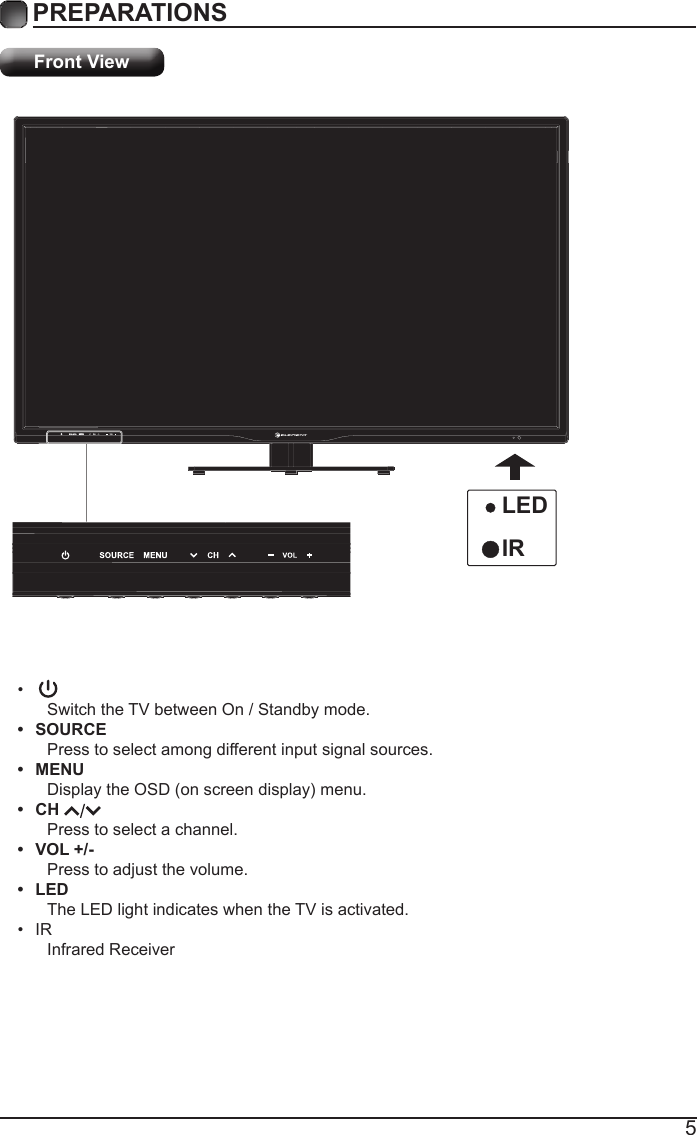 5PREPARATIONS Front View&bull;Switch the TV between On / Standby mode.&bull;  SOURCEPress to select among different input signal sources.&bull;  MENUDisplaytheOSD(onscreendisplay)menu.&bull;  CH Press to select a channel.&bull;  VOL +/-Press to adjust the volume.&bull;  LEDThe LED light indicates when the TV is activated.&bull; IRInfrared ReceiverLEDIR