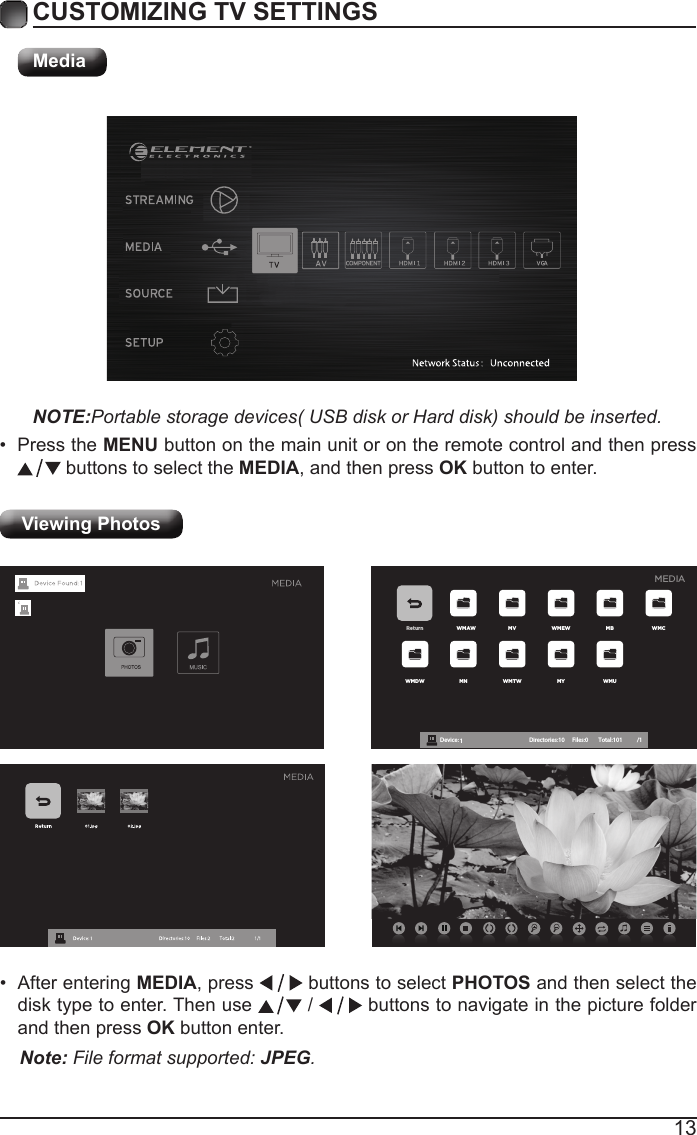 13CUSTOMIZING TV SETTINGSMediaNOTE:Portable storage devices( USB disk or Hard disk) should be inserted.&bull; Press the MENU button on the main unit or on the remote control and then press  buttons to select the MEDIA, and then press OK button to enter.Viewing Photos Return WMAW MV WMEW MB WMCWMDW MN WMTW MY WMUDevice : 1 Directories:10         Files:0          Total:101 /1MEDIA&bull; After entering MEDIA, press   buttons to select PHOTOS and then select the disk type to enter. Then use   /   buttons to navigate in the picture folder and then press OK button enter.Note: File format supported: JPEG. 