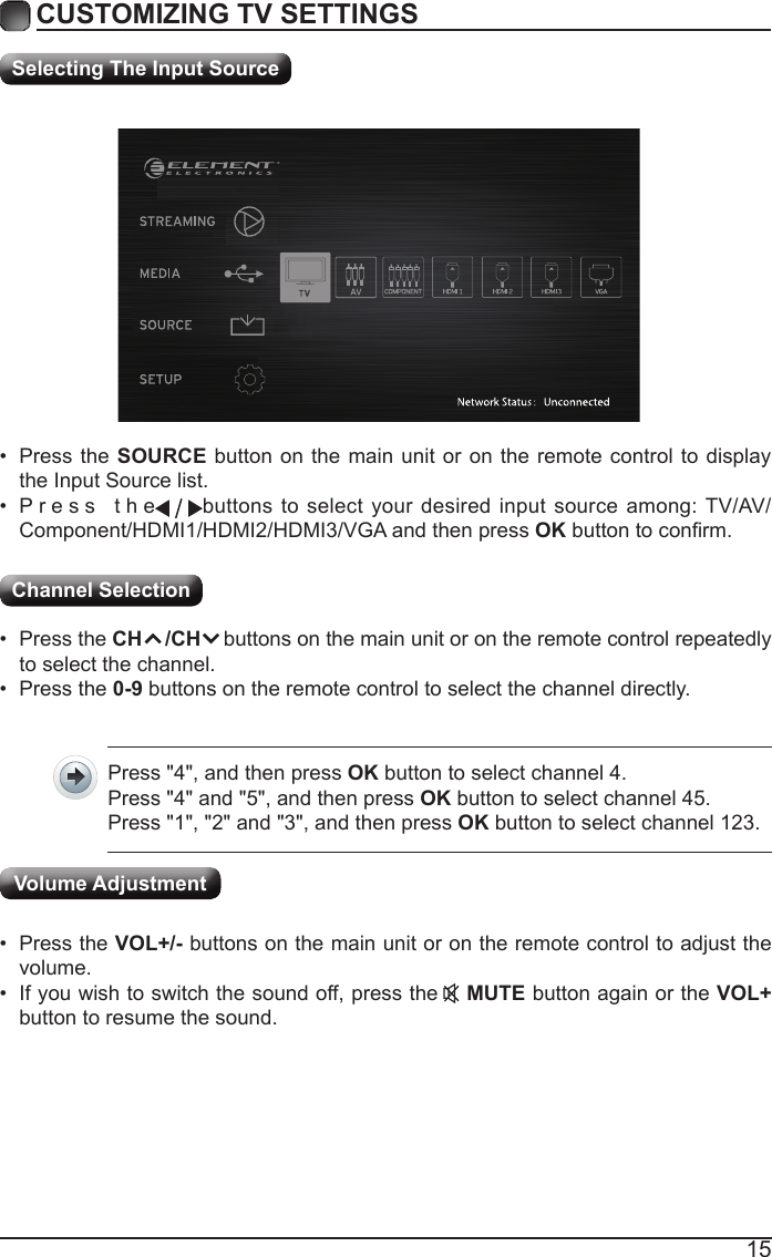15CUSTOMIZING TV SETTINGSChannel Selection Selecting The Input Source&bull; Press the SOURCE button on the main unit or on the remote control to display the Input Source list.&bull; Press  the                                                                                                                                               buttons to select your desired input source among: TV/AV/Component/HDMI1/HDMI2/HDMI3/VGA and then press OKbuttontoconrm.&bull; Press the CH    /CH    buttons on the main unit or on the remote control repeatedly to select the channel.&bull; Press the 0-9 buttons on the remote control to select the channel directly.Press "4", and then press OK button to select channel 4.Press "4" and "5", and then press OK button to select channel 45.Press "1", "2" and "3", and then press OK button to select channel 123.&bull; Press the VOL+/- buttons on the main unit or on the remote control to adjust the volume.&bull; If you wish to switch the sound off, press the    MUTE button again or the VOL+ button to resume the sound.Volume Adjustment