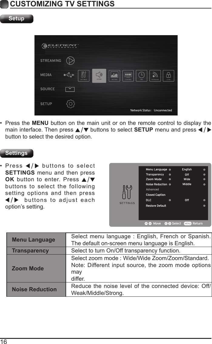 16CUSTOMIZING TV SETTINGSSetupSettings&bull; Press the MENU button on the main unit or on the remote control to display the main interface. Then press   buttons to select SETUP menu and press    button to select the desired option. &bull; Press   buttons to select SETTINGS menu and then press OK button to enter. Press   buttons to select the following setting options and then press   buttons to adjust each option&rsquo;s setting. Menu Language Select menu language : English, French or Spanish. The default on-screen menu language is English.Transparency Select to turn On/Off transparency function.Zoom ModeSelect zoom mode : Wide/Wide Zoom/Zoom/Standard.Note: Different input source, the zoom mode options maydiffer.Noise Reduction Reduce the noise level of the connected device: Off/Weak/Middle/Strong.