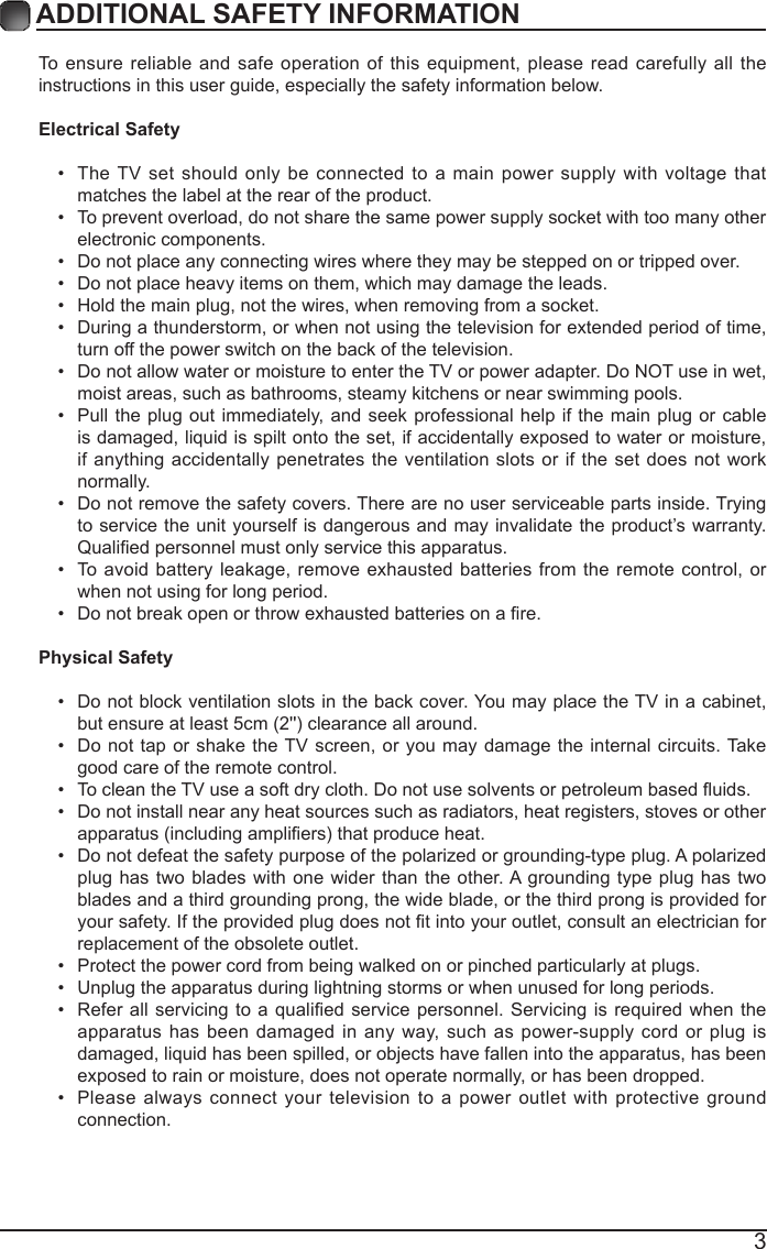3ADDITIONAL SAFETY INFORMATION To ensure reliable and safe operation of this equipment, please read carefully all the instructions in this user guide, especially the safety information below.Electrical Safety &bull; The TV set should only be connected to a main power supply with voltage that matches the label at the rear of the product.&bull; To prevent overload, do not share the same power supply socket with too many other electronic components.&bull; Do not place any connecting wires where they may be stepped on or tripped over.&bull; Do not place heavy items on them, which may damage the leads.&bull; Hold the main plug, not the wires, when removing from a socket.&bull; During a thunderstorm, or when not using the television for extended period of time, turn off the power switch on the back of the television.&bull; Do not allow water or moisture to enter the TV or power adapter. Do NOT use in wet, moist areas, such as bathrooms, steamy kitchens or near swimming pools.&bull; Pull the plug out immediately, and seek professional help if the main plug or cable is damaged, liquid is spilt onto the set, if accidentally exposed to water or moisture, if anything accidentally penetrates the ventilation slots or if the set does not work normally.&bull; Do not remove the safety covers. There are no user serviceable parts inside. Trying to service the unit yourself is dangerous and may invalidate the product&rsquo;s warranty. Qualiedpersonnelmustonlyservicethisapparatus.&bull; To avoid battery leakage, remove exhausted batteries from the remote control, or when not using for long period.&bull; Donotbreakopenorthrowexhaustedbatteriesonare.Physical Safety &bull; Do not block ventilation slots in the back cover. You may place the TV in a cabinet, butensureatleast5cm(2'')clearanceallaround.&bull; Do not tap or shake the TV screen, or you may damage the internal circuits. Take good care of the remote control.&bull; TocleantheTVuseasoftdrycloth.Donotusesolventsorpetroleumbaseduids.&bull; Do not install near any heat sources such as radiators, heat registers, stoves or other apparatus(includingampliers)thatproduceheat.&bull; Do not defeat the safety purpose of the polarized or grounding-type plug. A polarized plug has two blades with one wider than the other. A grounding type plug has two blades and a third grounding prong, the wide blade, or the third prong is provided for yoursafety.Iftheprovidedplugdoesnottintoyouroutlet,consultanelectricianforreplacement of the obsolete outlet. &bull; Protect the power cord from being walked on or pinched particularly at plugs. &bull; Unplug the apparatus during lightning storms or when unused for long periods.&bull; Referallservicingtoaqualiedservicepersonnel.Servicing isrequiredwhentheapparatus has been damaged in any way, such as power-supply cord or plug is damaged, liquid has been spilled, or objects have fallen into the apparatus, has been exposed to rain or moisture, does not operate normally, or has been dropped. &bull; Please always connect your television to a power outlet with protective ground connection. 