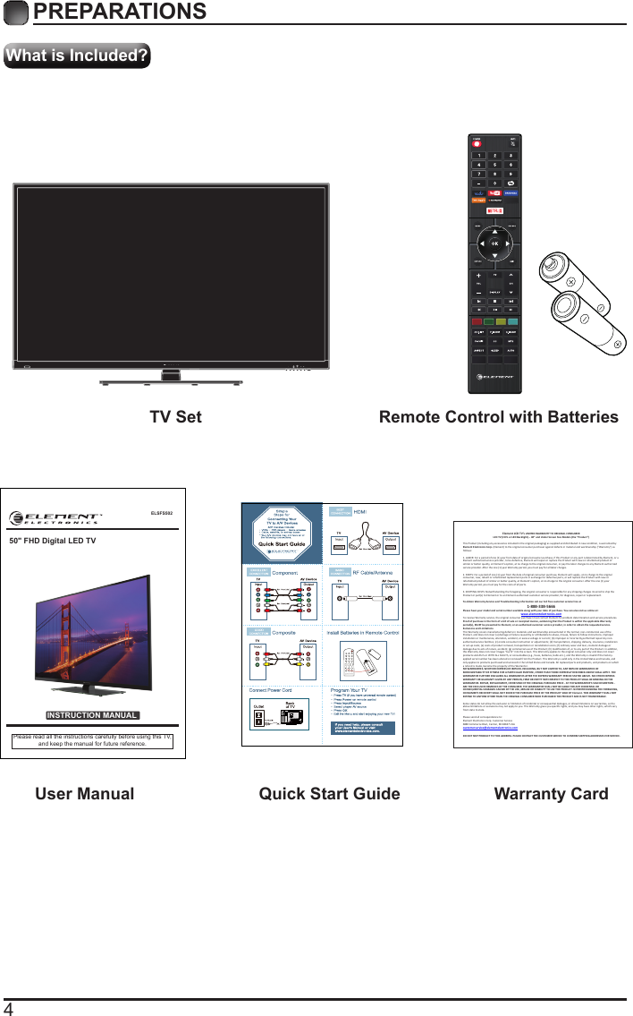 4What is Included?PREPARATIONS TV Set Remote Control with Batteries User Manual  Quick Start Guide Warranty CardELSFS502INSTRUCTION MANUALPlease read all the instructions carefully before using this TV,and keep the manual for future reference.50" FHD Digital LED TVElement LCD TV&rsquo;s LIMITED WARRANTY TO ORIGINAL CONSUMER LCD TV (CCFL or LED Backlight) &ndash; 40&rdquo; and Under Screen Size Models (the &ldquo;Product &rdquo;)  This Product (including any accessories i ncluded in the original packaging) as supplied and di stributed in new condition, is warranted by Element Electronics Corp. (Element) to the original consumer purchaser against defects in material and workmanship (&ldquo;Warranty&rdquo;) as follows:   1. LABOR: For a period of one (1) year from date of original consumer purchase, if this Product or any part is determined by Element, or a Element authorized service provider, to be defective, Element will repair or replace th e Product with new or refurbished product of similar or better quality, at Element&rsquo;s option, at no charge to the original consumer, or pay the labor charges to any Element authorized service provider. After the one (1) year Warranty period, you must pay for all labor charges.   2. PARTS: For a period of one (1) year from the date of original consumer purchase, Element will supply, at no charge to the origina l consumer, new, rebuilt or refurbished replacement parts in exchange for defective parts, or will replace the Product with new or refurbished product of similar or better quality, at Element&rsquo;s option, at no charge to the original consumer. After the one (1) year Warranty period, you must pay for the costs of all parts.   3. SHIPPING COSTS: Notwithstanding the foregoing, the original consumer is responsible for any s hipping charges incurred to ship the Product or part(s) to Element or to an Element authorized custom er service provider, for diagnosis, repair or replacement.   To obtain Warranty Service and Troubleshooting information call our toll free customer service line at  1-888-338-5666 Please have your model and serial number available along with your date of purchase. You can also visit us online at:  www.elementelectronics.com  To receive Warranty service, the original consumer purchaser must contact Element for problem determination and service procedures. Proof of purchase in the form of a bill of sale or receipted invoice, evidencing that the Product is within the applicable Warranty period(s), MUST be presented to Element, or an authorized customer service provider, in order t o obtain the requested service.  Exclusions and Limitations  This Warranty covers manufacturing defects in materials and workmanship encountered in the normal, non-commercial use of the Product, and does not cover (a) damage or failure caused by or attributable to abuse, misuse, failure to follow instructions, improper installation or maintenance, alteration, accident, or excess voltage or current; (b) improper or incorrectly performed repairs by non-authorized service facilities; (c) onsite consumer instruction or adjustments; (d) transportation, shipping, delivery, insurance, installation or set-up costs; (e) costs of product removal, transportation or reinstallation costs; (f) ordinary wear and tear, cosmetic damage or damage due to acts of nature, accident; (g) commercial use of the Product; (h) modification of, or to any part of the Product. In addition, this Warranty does not cover images &ldquo;burnt&rdquo; into the screen. This Warranty applies to the original consumer only and does not cover products sold AS IS or WITH ALL FAULTS, or consumables (e.g., fuses, batteries, bulbs etc.), and the Warranty is invalid if the factory-applied serial number has been altered or removed from the Product. This Warranty is valid only in the United States and Canada, and only applies to products purchased and serviced in the United States and Canada. All replaced parts and products, and products on which a refund is made, become the property of the Warrantor.  NO WARRANTIES, WHETHER EXPRESS OR IMPLIED, INCLUDING, BUT NOT LIMITED TO, ANY IMPLIED WARRANTIES OF MERCHANTABILITY OR FITNESS FOR A PARTICULAR PURPOSE, OTHER THAN THOSE EXPRESSLY DESCRIBED ABOVE SHALL APPLY. THE WARRANTOR FURTHER DISCLAIMS ALL WARRANTIES AFTER THE EXPRESS WARRANTY PERIOD STATED ABOVE. NO OTHER EXPRESS WARRANTY OR GUARANTY GIVEN BY ANY PERSON, FIRM OR ENTITY WITH RESPECT TO THE PRODUCT SHALL BE BINDING ON THE WARRANTOR. REPAIR, REPLACEMENT, OR REFUND OF THE ORIGINAL PURCHASE PRICE - AT THE WARRANTOR&rsquo;S SOLE DISCRETION -ARE THE EXCLUSIVE REMEDIES OF THE CONSUMER. THE WARRANTOR SHALL NOT BE LIABLE FOR ANY INCIDENTAL OR CONSEQUENTIAL DAMAGES CAUSED BY THE USE, MISUSE OR INABILITY TO USE THE PRODUCT. NOTWITHSTANDING THE FOREGOING, CONSUMER&rsquo;S RECOVERY SHALL NOT EXCEED THE PURCHASE PRICE OF THE PRODUCT SOLD BY Element. THIS WARRANTY SHALL NOT EXTEND TO ANYONE OTHER THAN THE ORIGINAL CONSUMER WHO PURCHASED THE PRODUCT AND IS NOT TRANSFERABLE.   Some states do not allow the exclusion or limitation of incidental or consequential damages, or allow limitations on warranties, so the above limitations or exclusions may not apply to you. This Warranty gives you specific rights, and you may have other rights, which vary from state to state.   Please send all correspondence to: Element Electronics Corp. Customer Service  6880 Commerce Blvd., Canton, MI 48187 USA  customerservice@elementelectronics.com   DO NOT SHIP PRODUCT TO THIS ADDRESS. PLEASE CONTACT THE CUSTOMER SERVICE TO CONFIRM SHIPPING ADDRESSES FOR SERVICE. 