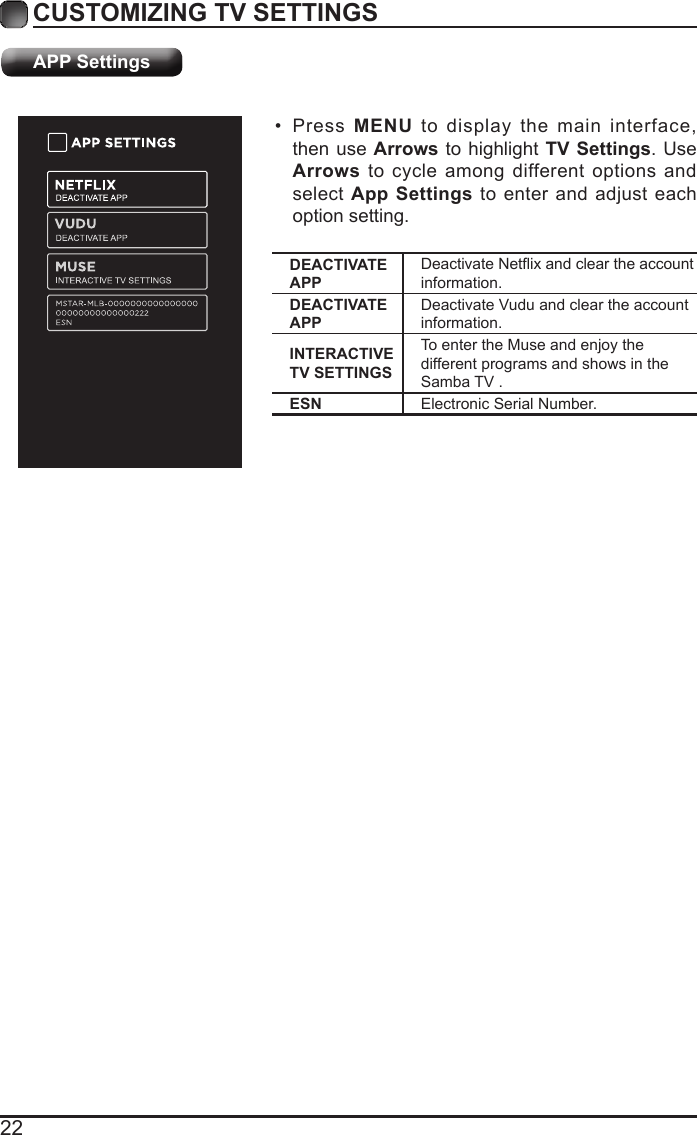 22CUSTOMIZING TV SETTINGS&bull; Press  MENU to display the main interface, then use Arrows to highlight TV Settings. Use Arrows to cycle among different options and select App Settings to enter and adjust each option setting.APP SettingsDEACTIVATE APPDeactivateNetixandcleartheaccountinformation.DEACTIVATE APPDeactivate Vudu and clear the account information.INTERACTIVE TV SETTINGSTo enter the Muse and enjoy the different programs and shows in the Samba TV .ESN Electronic Serial Number.