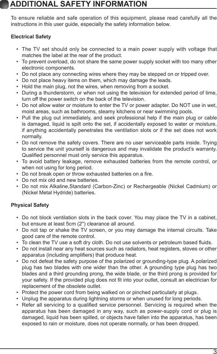 3ADDITIONAL SAFETY INFORMATION To ensure reliable and safe operation of this equipment, please read carefully all the instructions in this user guide, especially the safety information below.Electrical Safety &bull; The TV set should only be connected to a main power supply with voltage that matches the label at the rear of the product.&bull; To prevent overload, do not share the same power supply socket with too many other electronic components.&bull; Do not place any connecting wires where they may be stepped on or tripped over.&bull; Do not place heavy items on them, which may damage the leads.&bull; Hold the main plug, not the wires, when removing from a socket.&bull; During a thunderstorm, or when not using the television for extended period of time, turn off the power switch on the back of the television.&bull; Do not allow water or moisture to enter the TV or power adapter. Do NOT use in wet, moist areas, such as bathrooms, steamy kitchens or near swimming pools.&bull; Pull the plug out immediately, and seek professional help if the main plug or cable is damaged, liquid is spilt onto the set, if accidentally exposed to water or moisture, if anything accidentally penetrates the ventilation slots or if the set does not work normally.&bull; Do not remove the safety covers. There are no user serviceable parts inside. Trying to service the unit yourself is dangerous and may invalidate the product&rsquo;s warranty. Qualiedpersonnelmustonlyservicethisapparatus.&bull; To avoid battery leakage, remove exhausted batteries from the remote control, or when not using for long period.&bull; Donotbreakopenorthrowexhaustedbatteriesonare.&bull; Do not mix old and new batteries.&bull; DonotmixAlkaline,Standard(Carbon-Zinc) or Rechargeable (NickelCadmium)or(NickelMetalHydride)batteries.Physical Safety &bull; Do not block ventilation slots in the back cover. You may place the TV in a cabinet, butensureatleast5cm(2'')clearanceallaround.&bull; Do not tap or shake the TV screen, or you may damage the internal circuits. Take good care of the remote control.&bull; TocleantheTVuseasoftdrycloth.Donotusesolventsorpetroleumbaseduids.&bull; Do not install near any heat sources such as radiators, heat registers, stoves or other apparatus(includingampliers)thatproduceheat.&bull; Do not defeat the safety purpose of the polarized or grounding-type plug. A polarized plug has two blades with one wider than the other. A grounding type plug has two blades and a third grounding prong, the wide blade, or the third prong is provided for yoursafety.Iftheprovidedplugdoesnottintoyouroutlet,consultanelectricianforreplacement of the obsolete outlet. &bull; Protect the power cord from being walked on or pinched particularly at plugs. &bull; Unplug the apparatus during lightning storms or when unused for long periods.&bull; Referallservicingtoaqualiedservicepersonnel.Servicingisrequiredwhentheapparatus has been damaged in any way, such as power-supply cord or plug is damaged, liquid has been spilled, or objects have fallen into the apparatus, has been exposed to rain or moisture, does not operate normally, or has been dropped. 