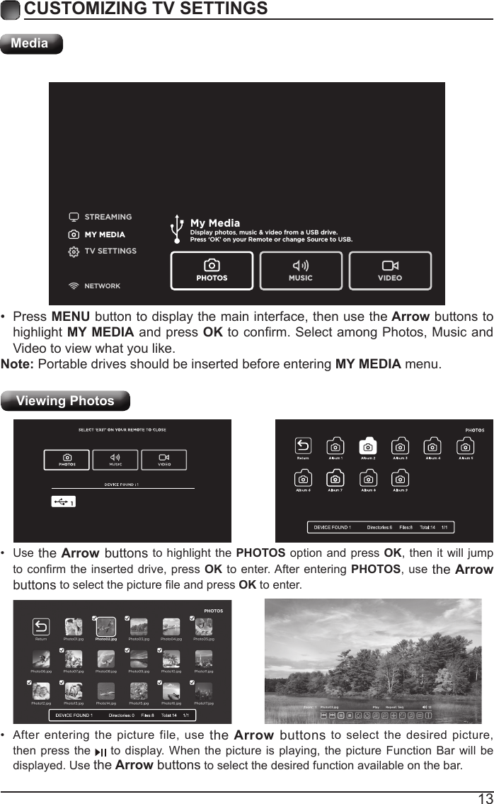 13CUSTOMIZING TV SETTINGSMediaSTREAMINGMY MEDIATV SETTINGSNETWORKMy MediaDisplay photos, music &amp; video from a USB drive.Press &lsquo;OK&rsquo; on your Remote or change Source to USB. PHOTOS MUSIC VIDEOViewing Photos &bull;  After entering the picture file, use the Arrow buttons to select the desired picture, then press the   to display. When the picture is playing, the picture Function Bar will be displayed. Use the Arrow buttons to select the desired function available on the bar.&bull;  Use the Arrow buttons to highlight the PHOTOS option and press OK, then it will jump to conrm the inserted drive,  press OK to enter. After entering PHOTOS, use the Arrow buttons to select the picture le and press OK to enter.&bull;  Press MENU button to display the main interface, then use the Arrow buttons to highlight MY MEDIA and press OK to conrm. Select among Photos, Music and Video to view what you like. Note: Portable drives should be inserted before entering MY MEDIA menu.