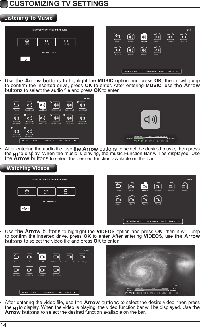 14CUSTOMIZING TV SETTINGSListening To MusicWatching Videos&bull;  After entering the audio le, use the Arrow buttons to select the desired music, then press the   to display. When the music is playing, the music Function Bar will be displayed. Use the Arrow buttons to select the desired function available on the bar.&bull;  Use the Arrow buttons to highlight the MUSIC option and press OK, then it will jump to confirm the inserted drive, press OK to enter. After entering MUSIC, use the Arrow buttons to select the audio le and press OK to enter.&bull;  After entering the video le, use the Arrow buttons to select the desire video, then press the   to display. When the video is playing, the video function bar will be displayed. Use the Arrow buttons to select the desired function available on the bar.&bull;  Use the Arrow buttons to highlight the VIDEOS option and press OK, then it will jump to conrm the  inserted drive, press  OK to enter. After entering VIDEOS, use the Arrow buttons to select the video le and press OK to enter.