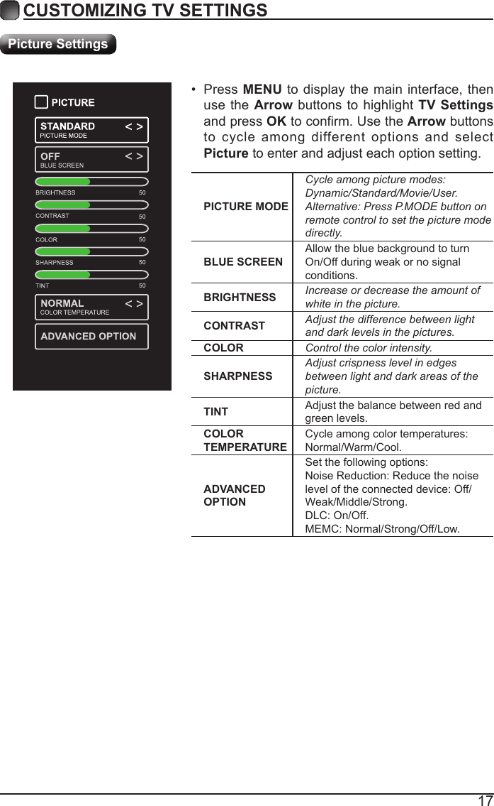 17CUSTOMIZING TV SETTINGSPicture SettingsPICTURE MODECycle among picture modes:Dynamic/Standard/Movie/User.Alternative: Press P.MODE button on remote control to set the picture mode directly.BLUE SCREENAllow the blue background to turn On/Off during weak or no signal conditions.BRIGHTNESS Increase or decrease the amount of white in the picture.CONTRAST Adjust the difference between light and dark levels in the pictures.COLOR Control the color intensity.SHARPNESSAdjust crispness level in edges between light and dark areas of the picture.TINT Adjust the balance between red and green levels.COLOR TEMPERATURECycle among color temperatures: Normal/Warm/Cool.ADVANCED OPTIONSet the following options:Noise Reduction: Reduce the noise level of the connected device: Off/Weak/Middle/Strong.DLC: On/Off.MEMC: Normal/Strong/Off/Low.&bull;  Press MENU to display the main interface, then use the Arrow buttons to highlight TV Settings and press OK to conrm. Use the Arrow buttons to cycle among different options and select Picture to enter and adjust each option setting.   