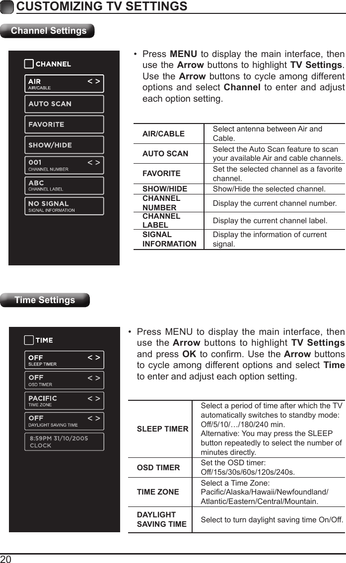 20CUSTOMIZING TV SETTINGSTime Settings&bull;  Press MENU to display the main interface, then use the Arrow buttons to highlight TV Settings and press OK to conrm. Use the Arrow buttons to cycle among different options and select Time to enter and adjust each option setting.SLEEP TIMERSelect a period of time after which the TV automatically switches to standby mode:Off/5/10/&hellip;/180/240 min. Alternative: You may press the SLEEP button repeatedly to select the number of minutes directly.OSD TIMER Set the OSD timer: Off/15s/30s/60s/120s/240s.TIME ZONESelect a Time Zone: Pacic/Alaska/Hawaii/Newfoundland/Atlantic/Eastern/Central/Mountain.DAYLIGHT SAVING TIME Select to turn daylight saving time On/Off.Channel SettingsAIR/CABLE Select antenna between Air and Cable.AUTO SCAN Select the Auto Scan feature to scan your available Air and cable channels.FAVORITE Set the selected channel as a favorite channel.SHOW/HIDE Show/Hide the selected channel.CHANNEL NUMBER Display the current channel number.CHANNEL LABEL Display the current channel label.SIGNAL INFORMATIONDisplay the information of current signal.&bull;  Press MENU to display the main interface, then use the Arrow buttons to highlight TV Settings. Use the Arrow buttons to cycle among different options and select Channel to enter and adjust each option setting.