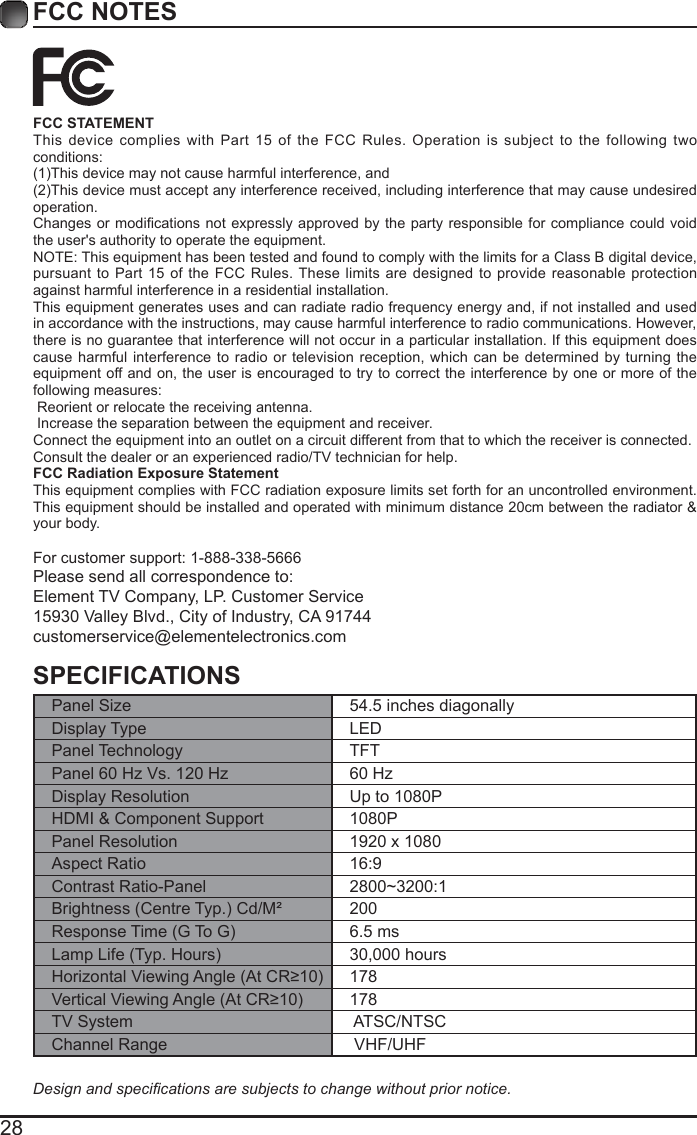 28FCC NOTESFCC STATEMENTThis device complies with Part 15 of the FCC Rules. Operation is subject to the following two conditions:(1)This device may not cause harmful interference, and(2)This device must accept any interference received, including interference that may cause undesired operation. Changes or  modications not expressly approved  by the party responsible  for compliance could void the user's authority to operate the equipment.NOTE: This equipment has been tested and found to comply with the limits for a Class B digital device, pursuant to Part 15 of the FCC Rules. These limits are designed to provide reasonable protection against harmful interference in a residential installation.This equipment generates uses and can radiate radio frequency energy and, if not installed and used in accordance with the instructions, may cause harmful interference to radio communications. However, there is no guarantee that interference will not occur in a particular installation. If this equipment does cause harmful interference to radio or television reception, which can be determined by turning the equipment off and on, the user is encouraged to try to correct the interference by one or more of the following measures: Reorient or relocate the receiving antenna. Increase the separation between the equipment and receiver.Connect the equipment into an outlet on a circuit different from that to which the receiver is connected.Consult the dealer or an experienced radio/TV technician for help.FCC Radiation Exposure StatementThis equipment complies with FCC radiation exposure limits set forth for an uncontrolled environment. This equipment should be installed and operated with minimum distance 20cm between the radiator &amp; your body.For customer support: 1-888-338-5666Please send all correspondence to:Element TV Company, LP. Customer Service15930 Valley Blvd., City of Industry, CA 91744customerservice@elementelectronics.comSPECIFICATIONSPanel Size 54.5 inches diagonally Display Type LEDPanel Technology  TFTPanel 60 Hz Vs. 120 Hz 60 HzDisplay Resolution  Up to 1080PHDMI &amp; Component Support 1080PPanel Resolution  1920 x 1080Aspect Ratio 16:9Contrast Ratio-Panel 2800~3200:1Brightness (Centre Typ.) Cd/M&sup2; 200Response Time (G To G) 6.5 msLamp Life (Typ. Hours) 30,000 hoursHorizontal Viewing Angle (At CR&ge;10) 178Vertical Viewing Angle (At CR&ge;10) 178TV System  ATSC/NTSCChannel Range  VHF/UHFDesign and specications are subjects to change without prior notice. 