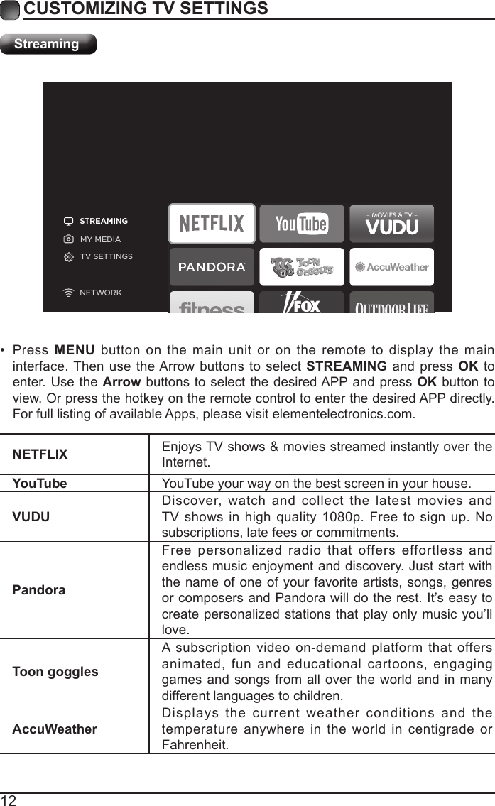 12CUSTOMIZING TV SETTINGSStreamingSTREAMINGMY MEDIATV SETTINGSNETWORKNETFLIX Enjoys TV shows &amp; movies streamed instantly over the Internet.YouTube YouTube your way on the best screen in your house.VUDUDiscover, watch and collect the latest movies and TV shows in high quality 1080p. Free to sign up. No subscriptions, late fees or commitments. PandoraFree personalized radio that offers effortless and endless music enjoyment and discovery. Just start with the name of one of your favorite artists, songs, genres or composers and Pandora will do the rest. It&rsquo;s easy to create personalized stations that play only music you&rsquo;ll love.Toon gogglesA subscription video on-demand platform that offers animated, fun and educational cartoons, engaging games and songs from all over the world and in many different languages to children.AccuWeatherDisplays the current weather conditions and the temperature anywhere in the world in centigrade or Fahrenheit.&bull; Press  MENU button on the main unit or on the remote to display the main interface. Then use the Arrow buttons to select STREAMING and press OK to enter. Use the Arrow buttons to select the desired APP and press OK button to view. Or press the hotkey on the remote control to enter the desired APP directly. For full listing of available Apps, please visit elementelectronics.com.
