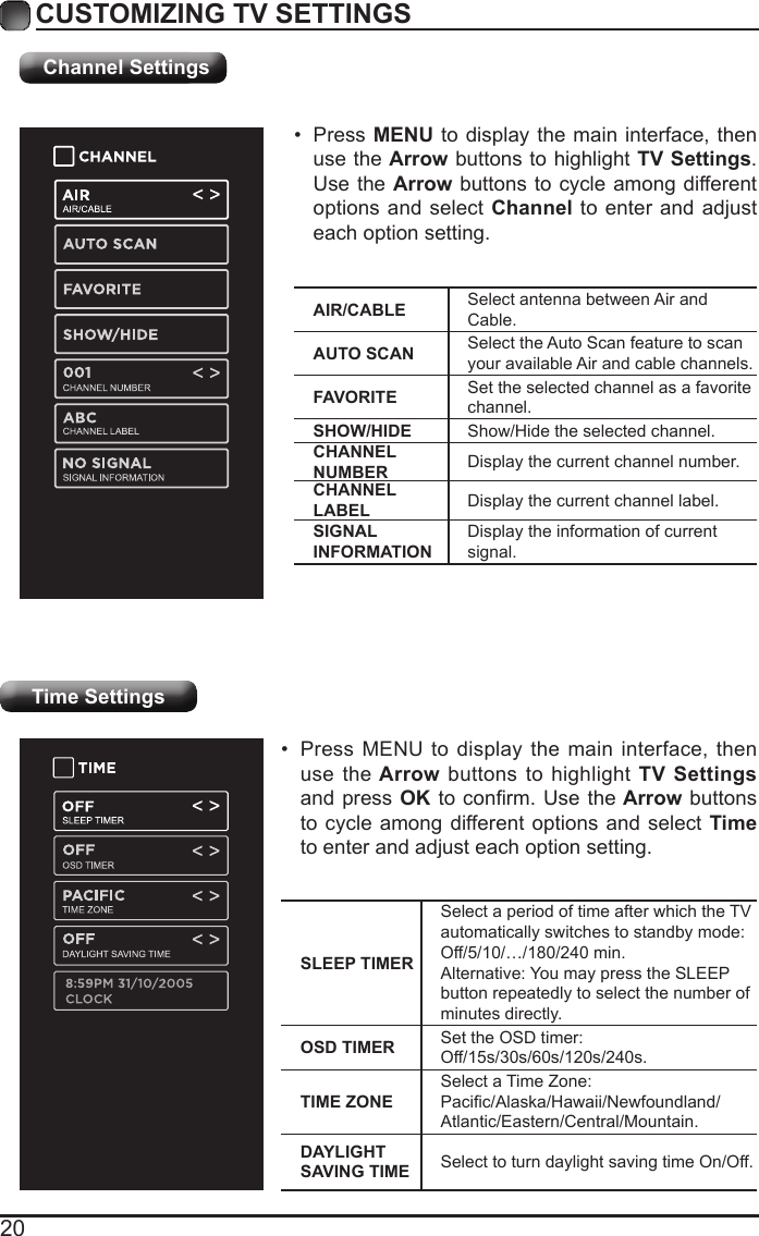 20CUSTOMIZING TV SETTINGSTime Settings&bull; Press MENU to display the main interface, then use the Arrow buttons to highlight TV Settings and press OKtoconrm. Usethe Arrow buttons to cycle among different options and select Time to enter and adjust each option setting.SLEEP TIMERSelect a period of time after which the TV automatically switches to standby mode:Off/5/10/&hellip;/180/240 min. Alternative: You may press the SLEEP button repeatedly to select the number of minutes directly.OSD TIMER Set the OSD timer: Off/15s/30s/60s/120s/240s.TIME ZONESelect a Time Zone: Pacic/Alaska/Hawaii/Newfoundland/Atlantic/Eastern/Central/Mountain.DAYLIGHT SAVING TIME Select to turn daylight saving time On/Off.Channel SettingsAIR/CABLE Select antenna between Air and Cable.AUTO SCAN Select the Auto Scan feature to scan your available Air and cable channels.FAVORITE Set the selected channel as a favorite channel.SHOW/HIDE Show/Hide the selected channel.CHANNEL NUMBER Display the current channel number.CHANNEL LABEL Display the current channel label.SIGNAL INFORMATIONDisplay the information of current signal.&bull; Press MENU to display the main interface, then use the Arrow buttons to highlight TV Settings. Use the Arrow buttons to cycle among different options and select Channel to enter and adjust each option setting.