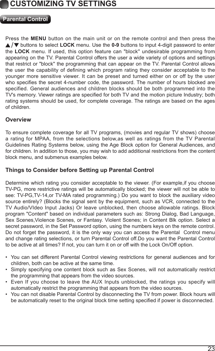 23Press the MENU button on the main unit or on the remote control and then press the  buttons to select LOCK menu. Use the 0-9 buttons to input 4-digit password to enter the LOCK menu. If used, this option feature can "block'' undesirable programming from appearing on the TV. Parental Control offers the user a wide variety of options and settings that restrict or "block'' the programming that can appear on the TV. Parental Control allows the user the capability of defining which program rating they consider acceptable to the younger more sensitive viewer. It can be preset and turned either on or off by the user whospeciesthesecret4-numbercode,thepassword.Thenumberofhoursblockedarespecified. General audiences and children blocks should be both programmed into the TV'smemory.ViewerratingsarespeciedforbothTVandthemotionpictureIndustry;bothrating systems should be used, for complete coverage. The ratings are based on the ages of children.OverviewToensurecompletecoverageforallTVprograms,(moviesandregularTVshows)choosea rating for MPAA, from the selections below,as well as ratings from the TV Parental Guidelines Rating Systems below, using the Age Block option for General Audiences, and for children. In addition to those, you may wish to add additional restrictions from the content block menu, and submenus examples below.Things to Consider before Setting up Parental ControlDetermine which rating you consider acceptable to the viewer. (For example,if you choose TV-PG,morerestrictiveratingswillbeautomaticallyblocked;theviewerwillnotbeabletosee:TV-PG,TV-14,orTV-MA ratedprogramming.)Doyouwanttoblocktheauxiliaryvideosource entirely? (Blocks the signal sent by the equipment, such as VCR, connected to the TVAudio/VIdeoInput Jacks) Or leave unblocked, then choose allowable ratings. Blockprogram "Content" based on individual parameters such as: Strong Dialog, Bad Language, SexScenes,ViolenceScenes,orFantasy.ViolentScenes;inContentBlkoption.Selectasecret password, in the Set Password option, using the numbers keys on the remote control.Do not forget the password, it is the only way you can access the Parental  Control menu and change rating selections, or turn Parental Control off.Do you want the Parental Control to be active at all times? If not, you can turn it on or off with the Lock On/Off option.&bull; You can set different Parental Control viewing restrictions for general audiences and for children, both can be active at the same time.&bull; Simply specifying one content block such as Sex Scenes, will not automatically restrict the programming that appears from the video sources.&bull; Even If you choose to leave the AUX Inputs unblocked, the ratings you specify will automatically restrict the programming that appears from the video sources.&bull; You can not disable Parental Control by disconnecting the TV from power. Block hours will beautomaticallyresettotheoriginalblocktimesettingspeciedifpowerisdisconnected.CUSTOMIZING TV SETTINGSParental Control