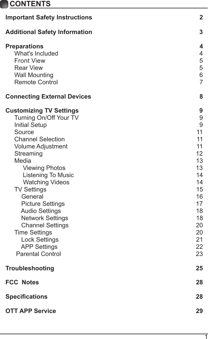 1CONTENTSImportant Safety Instructions                                                         2Additional Safety Information                                                              3Preparations                                                                                          4What's Included                                                                                  4 Front View                                                               5 Rear View                                                                                          5Wall Mounting                                                                                     6Remote Control                                                                                  7Connecting External Devices                                                  8Customizing TV Settings                                                            9Turning On/Off Your TV                                                                      9Initial Setup                                                                                        9Source                                                                                              11Channel Selection                                                                            11Volume Adjustment                                                                          11     Streaming                                                                                        12Media                                                                                               13     Viewing Photos                                                                            13            Listening To Music                                                                       14                                 Watching Videos                                                                        14 TV Settings                                                                                      15    General                                                                                       16         Picture Settings                                                                           17              Audio Settings                                                                              18    Network Settings                                                                          18    Channel Settings                                                                         20    Time Settings                                                                               20           Lock Settings                                                                               21    APP Settings                                                                               22 Parental Control                                                                              23 Troubleshooting                                                                   25FCC  Notes                                                                                           28Specications                                                                                    28OTT APP Service                                                                              29