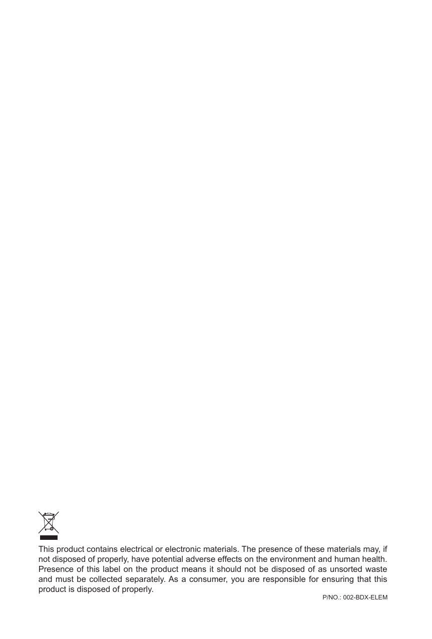 This product contains electrical or electronic materials. The presence of these materials may, if not disposed of properly, have potential adverse effects on the environment and human health.Presence of this label on the product means it should not be disposed of as unsorted waste and must be collected separately. As a consumer, you are responsible for ensuring that this product is disposed of properly.P/NO.: 002-BDX-ELEM 