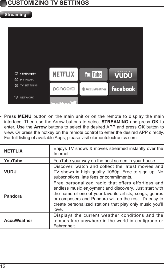 12CUSTOMIZING TV SETTINGSStreamingNETFLIX Enjoys TV shows &amp; movies streamed instantly over the Internet.YouTube YouTube your way on the best screen in your house.VUDUDiscover, watch and collect the latest movies and TV shows in high quality 1080p. Free to sign up. No subscriptions, late fees or commitments. PandoraFree personalized radio that offers effortless and endless music enjoyment and discovery. Just start with the name of one of your favorite artists, songs, genres or composers and Pandora will do the rest. It&rsquo;s easy to create personalized stations that play only music you&rsquo;ll love.AccuWeatherDisplays the current weather conditions and the temperature anywhere in the world in centigrade or Fahrenheit.&bull; Press  MENU button on the main unit or on the remote to display the main interface. Then use the Arrow buttons to select STREAMING and press OK to enter. Use the Arrow buttons to select the desired APP and press OK button to view. Or press the hotkey on the remote control to enter the desired APP directly. For full listing of available Apps, please visit elementelectronics.com.