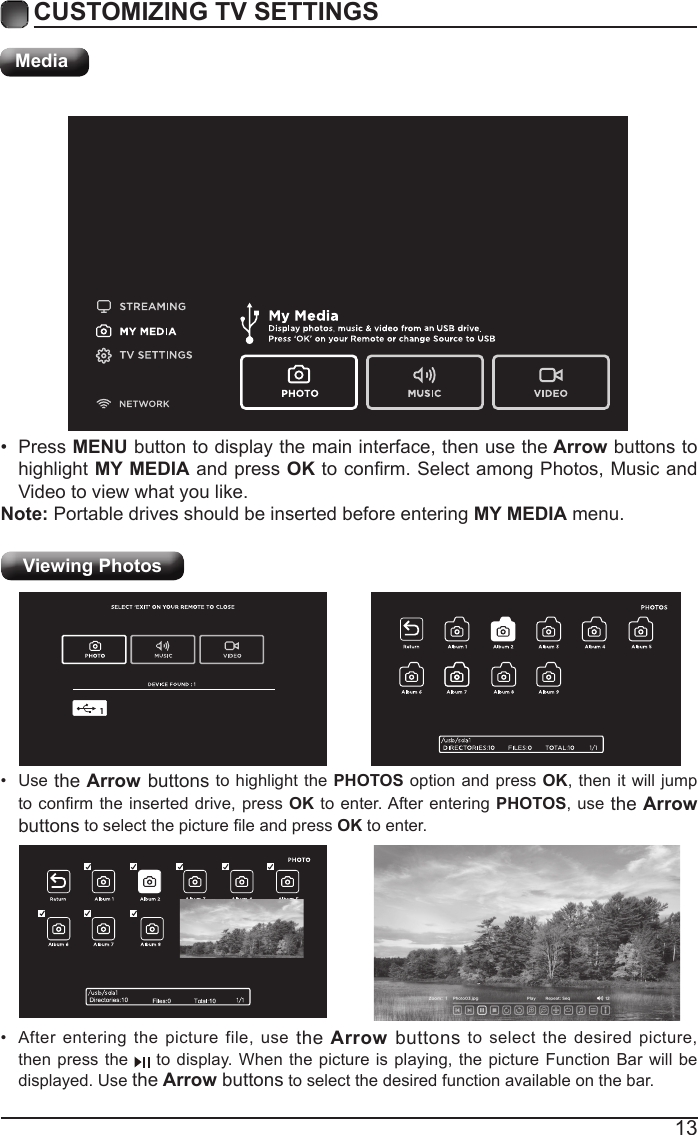 13CUSTOMIZING TV SETTINGSMediaViewing Photos &bull; After entering the picture file, use the Arrow buttons to select the desired picture, then press the   to display. When the picture is playing, the picture Function Bar will be displayed. Use the Arrow buttons to select the desired function available on the bar.&bull; Use the Arrow buttons to highlight the PHOTOS option and press OK, then it will jump toconrmtheinserteddrive,pressOK to enter. After entering PHOTOS, use the Arrow buttonstoselectthepictureleandpressOK to enter.&bull; Press MENU button to display the main interface, then use the Arrow buttons to highlight MY MEDIA and press OKtoconrm.SelectamongPhotos,MusicandVideo to view what you like. Note: Portable drives should be inserted before entering MY MEDIA menu.