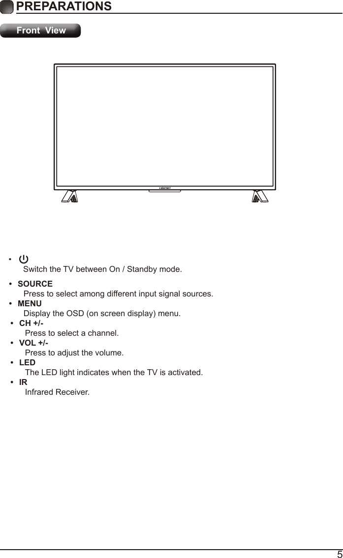 5PREPARATIONS Front  View&bull; Switch the TV between On / Standby mode.&bull;  CH +/-Press to select a channel.&bull;  VOL +/-Press to adjust the volume.&bull;  LEDThe LED light indicates when the TV is activated.&bull;  IRInfrared Receiver.&bull;  SOURCEPress to select among different input signal sources.&bull;  MENUDisplay the OSD (on screen display) menu.