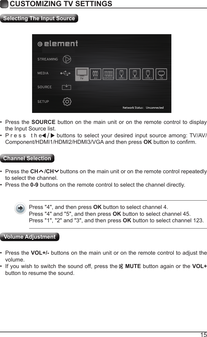 15CUSTOMIZING TV SETTINGSChannel Selection Selecting The Input Source&bull; Press the SOURCE button on the main unit or on the remote control to display the Input Source list.&bull; Press  the                                                                                                                                                buttons to select your desired input source among: TV/AV/Component/HDMI1/HDMI2/HDMI3/VGA and then press OKbuttontoconrm.&bull; Press the CH    /CH    buttons on the main unit or on the remote control repeatedly to select the channel.&bull; Press the 0-9 buttons on the remote control to select the channel directly.Press "4", and then press OK button to select channel 4.Press "4" and "5", and then press OK button to select channel 45.Press "1", "2" and "3", and then press OK button to select channel 123.&bull; Press the VOL+/- buttons on the main unit or on the remote control to adjust the volume.&bull; If you wish to switch the sound off, press the    MUTE button again or the VOL+ button to resume the sound.Volume Adjustment