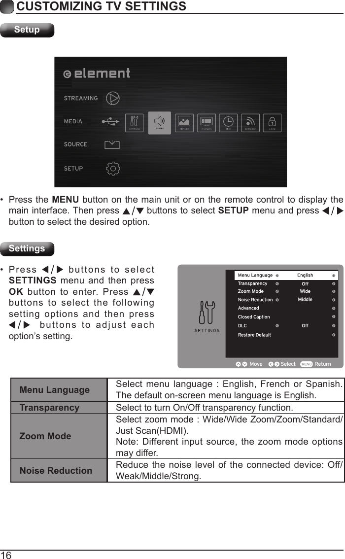 16CUSTOMIZING TV SETTINGSSetupSettings&bull; Press the MENU button on the main unit or on the remote control to display the main interface. Then press   buttons to select SETUP menu and press    button to select the desired option. &bull; Press   buttons to select SETTINGS menu and then press OK button to enter. Press   buttons to select the following setting options and then press   buttons to adjust each option&rsquo;s setting. Menu Language Select menu language : English, French or Spanish. The default on-screen menu language is English.Transparency Select to turn On/Off transparency function.Zoom ModeSelect zoom mode : Wide/Wide Zoom/Zoom/Standard/JustScan(HDMI).Note: Different input source, the zoom mode options may differ.Noise Reduction Reduce the noise level of the connected device: Off/Weak/Middle/Strong.