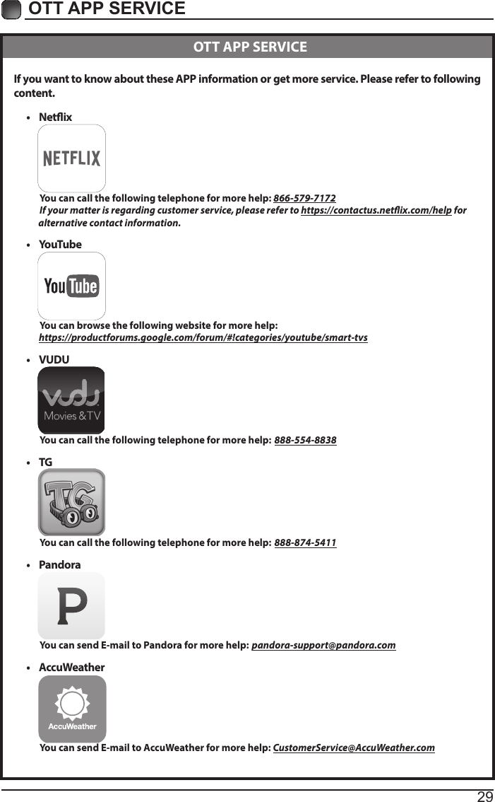 29OTT APP SERVICE If you want to know about these APP information or get more service. Please refer to following content.&bull; Netix          You can call the following telephone for more help: 866-579-7172         If your matter is regarding customer service, please refer to https://contactus.netix.com/help for               alternative contact information.&bull; YouTube          You can browse the following website for more help:         https://productforums.google.com/forum/#!categories/youtube/smart-tvs&bull; VUDU          You can call the following telephone for more help: 888-554-8838&bull; TG          You can call the following telephone for more help: 888-874-5411&bull; Pandora          You can send E-mail to Pandora for more help: pandora-support@pandora.com&bull; AccuWeather          You can send E-mail to AccuWeather for more help: CustomerService@AccuWeather.com  OTT APP SERVICE