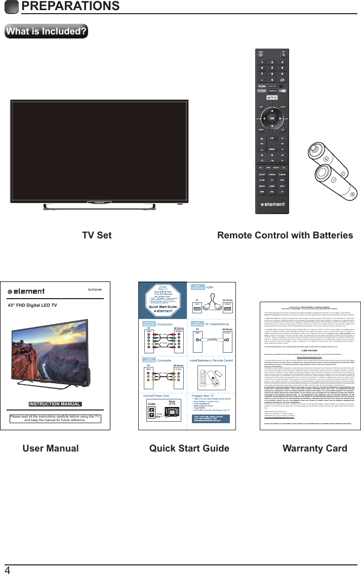 4What is Included?PREPARATIONS TV Set Remote Control with Batteries User Manual  Quick Start Guide Warranty CardELST4316SINSTRUCTION MANUALPlease read all the instructions carefully before using this TV,and keep the manual for future reference.43" FHD Digital LED TVElement LCD TV&rsquo;s LIMITED WARRANTY TO ORIGINAL CONSUMERLCD TV (CCFL or LED Backlight) &ndash; 42 inches and above Screen Size Models (the &ldquo;Product&rdquo;)  This Product (including any accessories included in the original packaging) as supplied and distributed in new condion, is warranted byElement TV Company, LP.  (Element) to the original consumer purchaser against defects in material and workmanship (&ldquo;Warranty&rdquo;) as follows:   1. PARTS AND LABOR: For a period of one (1) year from date of original consumer purchase, if this Product or any funconal part is  determined by Element, or a Element authorized customer service provider, to be defecve, Element will (i) supply, at no charge to the  original consumer, new or rebuilt replacement funconal parts in exchange for defecve funconal parts, and/or (ii) repair or replace the Product, with new or refurbished product of similar or  beer quality, at  Element&rsquo;s opon,at no charge to  the original  consumer,  or pay the labor charges to  any Element authorized service provider. Aer the applicable Warranty periods, the consumer must pay for all parts and  labor costs.2. IN-HOME SERVICE: During the Warranty period described above, this Warranty includes &ldquo;in-home&rdquo; service (subject to availability) which  includes  an authorized service  provider repairing the  Product in the  original  consumer&rsquo;s home or  removal of  the Product for repairs at a Element authorized service  provider and returning the Product to the original consumer&rsquo;s home.&ldquo;In-home&rdquo; service is  NOT available in  all areas. In order for a consumer to receive &ldquo;i n-home&rdquo; service, the Product must be accessible to the  Element authorized service provider. If &ldquo;in-home&rdquo;  service i s unavailable, or  the repair cannot be  completed, Element may elect to  (i) request that the customer transport their product to  an Element authorized service center, with the customer being responsible for any transportaon charges incurred to ship the Product or part(s) to E lement for diagnosis, repair or replacement, or (ii) replace the Product with new or refurbished product of similar or beer quality,all at Element&rsquo;s opon.To obtain Warranty Service and  Troubleshoong informaon, please call the Toll Free Customer Service Line at: Please have your model and serial number available along with your date of purchase. You can also visit us online at:  To receive Warranty service, the original consumer purchaser must contact Element for problem determinaon and service procedures.Proof of purchase in the form of a bill of sale or receipted invoice, evidencing that the Product is within the applicable Warranty period(s), MUST  be presented to Element, or an authorized customer service provider,in order to obtain the requested service. Exclusions and Limitaons  This Warranty covers manufacturing defects in materials and workmanship encountered in the normal,non-commercial use of the Product, and does not cover (a) damage or failure caused by or aributable to abuse, misuse, failure to follow instrucons, improper installaon or  mainte-nance, alteraon, accident, or excess voltage or current; (b) improper or incorrectly performed repairs by non-authorized service  facilies; (c) onsite consumer instrucon or adjustments; (d) transportaon, shipping, delivery, insurance, installaon or set-up costs; (e) costs of product removal,  transportaon or reinstallaon costs; (f) ordinary wear and tear, cosmec damage or damage due  to acts of nature, accident; (g) commercial use of the Product; (h) modiﬁcaon of, or to any part of the Product. In addion, this Warranty does not cover  images &ldquo;burnt&rdquo; into the screen. This Warranty applies to the original consumer only and does not cover products sold AS IS or WITH ALL  FAULTS, or consum-ables (e.g., fuses, baeries, bulbs etc.), and the Warranty is invalid if the factory-applied serial number has been altered or removed from the Product. This Warranty is valid only in the United States and Canada, and only applies to products purchased and serviced in the United States and Canada. All replaced parts and products, and products on which a refund is made, become the property of the Warrantor. NO WARRANTIES, WHETHER EXPRESS OR IMPLIED, INCLUDING, BUT NOT LIMITED TO, ANY IMPLIED WARRANTIES OF MERCHANTABILITY OR FITNESS  FOR A  PARTICULAR PURPOSE, OTHER  THAN THOSE  EXPRESSLY  DESCRIBED ABOVE  SHALL  APPLY. THE  WARRANTOR FURTHER DISCLAIMS ALL WARRANTIES AFTER THE EXPRESS  WARRANTY PERIOD STATED  ABOVE. NO OTHER EXPRESS WARRANTY OR GUARANTY-GIVEN BY ANY PERSON, FIRM OR ENTITY WITH RESPECT TO THE PRODUCT SHALL BE BINDING ON THE WARRANTOR. REPAIR, REPLACEMENT, OR REFUND OF T HE ORIGINAL PURCHASE PRICE  - AT  THE  WARRANTOR&rsquo;S SOLE  DISCRETION -ARE  THE EXCLUSIVE REMEDIES  OF THE CONSUMER. THE WARRANTOR SHALL NOT BE LIABLE FOR ANY INCIDENTAL OR CONSEQUENTIAL DAMAGES CAUSED BY THE USE, MISUSE OR INABILITY TO USE THE PRODUCT. NOT WITH STANDING THE FOREGOING, CONSUMER&rsquo;S RECOVERY SHALL NOT EXCEED THE PURCHASE PRICE OF THE  PRODUCT SOLD BY  Element. THIS WARRANTY  SHALL NOT EXTEND TO ANYONE OTHER THAN THE  ORIGINAL CONSUMER  WHO PURCHASED THE PRODUCT AND IS NOT TRANSFERABLE.Some states do not allow the exclusion or limitaon of incidental or consequenal damages, or allow limitaons on warranes, so the above-limitaons or exclusions may not apply to you. This Warranty gives you speciﬁc rights, and you may have other rights, which vary from state to state.Please send all correspondence to:Element TV Company, LP.  Customer Service15930 Valley Blvd., City of Industry, CA 91744customerservice@elementelectronics.comDO NOT SHIP PRODUCT TO THIS ADDRESS. PLEASE CONTACT THE CUSTOMER SERVICE TO CONFIRM SHIPPING ADDRESSES FOR SERVICE.      1-888-338-5666www.elementelectronics.comOKMENU SOURCERETURN EXITVOLUSBREPEATCHCH.LISINFO FREEZE ADD/ERASE FAVT P.MODE S.MODEV-CHIP CC  MTSASPECTHDMI VGA TVSLEEP AUTO1 4 7 2 5 8 0 3 6 9 