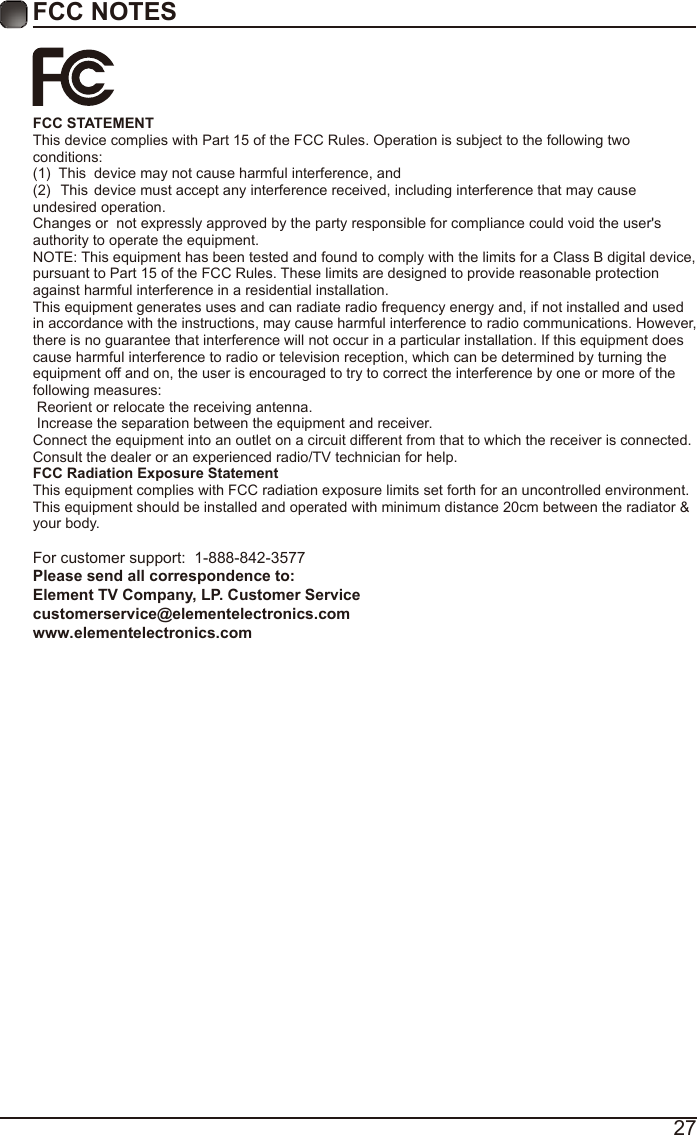 27FCC NOTESFCC STATEMENT This device complies with Part 15 of the FCC Rules. Operation is subject to the following two conditions:(1)  This  device may not cause harmful interference, and(2)  This device must accept any interference received, including interference that may cause undesired operation.  Changes or  not expressly approved by the party responsible for compliance could void the user's authority to operate the equipment. NOTE: This equipment has been tested and found to comply with the limits for a Class B digital device, pursuant to Part 15 of the FCC Rules. These limits are designed to provide reasonable protection against harmful interference in a residential installation. This equipment generates uses and can radiate radio frequency energy and, if not installed and used in accordance with the instructions, may cause harmful interference to radio communications. However, there is no guarantee that interference will not occur in a particular installation. If this equipment does cause harmful interference to radio or television reception, which can be determined by turning the equipment off and on, the user is encouraged to try to correct the interference by one or more of the following measures:  Reorient or relocate the receiving antenna.  Increase the separation between the equipment and receiver. Connect the equipment into an outlet on a circuit different from that to which the receiver is connected. Consult the dealer or an experienced radio/TV technician for help. FCC Radiation Exposure Statement This equipment complies with FCC radiation exposure limits set forth for an uncontrolled environment. This equipment should be installed and operated with minimum distance 20cm between the radiator &amp; your body.For customer support:  1-888-842-3577Please send all correspondence to: Element TV Company, LP. Customer Service customerservice@elementelectronics.com www.elementelectronics.com