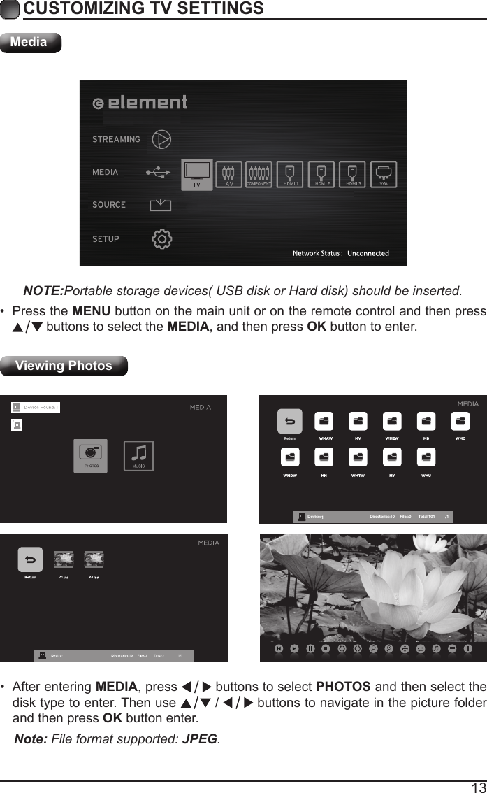 13CUSTOMIZING TV SETTINGSMediaNOTE:Portable storage devices( USB disk or Hard disk) should be inserted.&bull; Press the MENU button on the main unit or on the remote control and then press  buttons to select the MEDIA, and then press OK button to enter.Viewing Photos Return WMAW MV WMEW MB WMCWMDW MN WMTW MY WMUDevice : 1 Directories:10         Files:0          Total:101 /1MEDIA&bull; After entering MEDIA, press   buttons to select PHOTOS and then select the disk type to enter. Then use   /   buttons to navigate in the picture folder and then press OK button enter.Note: File format supported: JPEG. 
