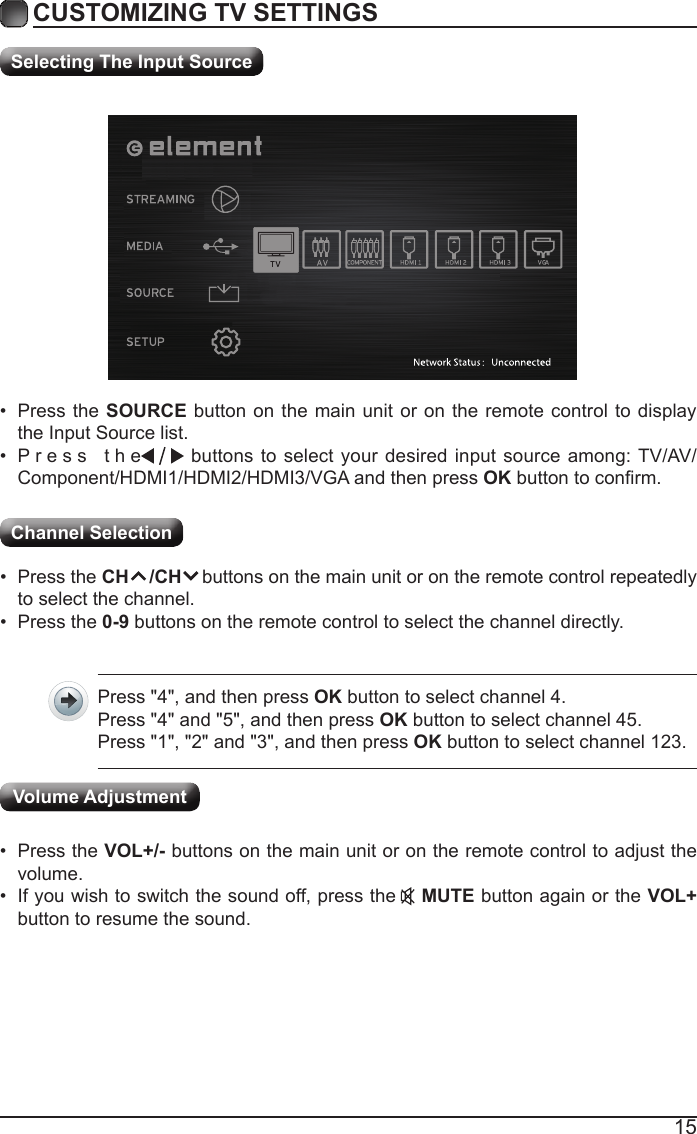15CUSTOMIZING TV SETTINGSChannel Selection Selecting The Input Source• Press the SOURCE button on the main unit or on the remote control to display the Input Source list.• Press  the                                                                                                                                                buttons to select your desired input source among: TV/AV/Component/HDMI1/HDMI2/HDMI3/VGA and then press OKbuttontoconrm.• Press the CH    /CH    buttons on the main unit or on the remote control repeatedly to select the channel.• Press the 0-9 buttons on the remote control to select the channel directly.Press &quot;4&quot;, and then press OK button to select channel 4.Press &quot;4&quot; and &quot;5&quot;, and then press OK button to select channel 45.Press &quot;1&quot;, &quot;2&quot; and &quot;3&quot;, and then press OK button to select channel 123.• Press the VOL+/- buttons on the main unit or on the remote control to adjust the volume.• If you wish to switch the sound off, press the    MUTE button again or the VOL+ button to resume the sound.Volume Adjustment